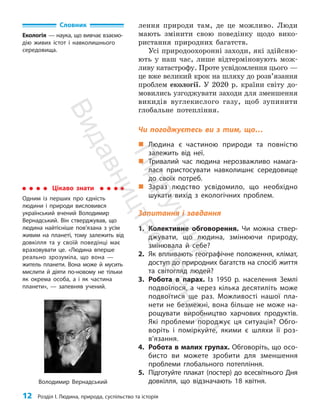 12 Розділ I. Людина, природа, суспільство та історія
лення природи там, де це можливо. Люди
мають змінити свою поведінку щодо вико­
ристання природних багатств.
Усі природоохоронні заходи, які здійсню­
ють у наш час, лише відтерміновують мож­
ливу катаст­
рофу. Проте усвідомлення цього —
це вже великий крок на шляху до розв’язання
проблем екології. У 2020 р. країни світу до­
мовились узгоджувати заходи для зменшення
викидів вуглекислого газу, щоб зупинити
глобальне потеп­ління.
Чи погоджуєтесь ви з тим, що…
„
„ Людина є частиною природи та повністю
залежить від неї.
„
„ Тривалий час людина нерозважливо намага-
лася пристосувати навколишнє середовище
до своїх потреб.
„
„ Зараз людство усвідомило, що необхідно
шукати вихід з екологічних проблем.
Запитання і завдання
1. Колективне обговорення. Чи можна ствер-
джувати, що людина, змінюючи природу,
змінювала й себе?
2. Як впливають географічне положення, клімат,
доступ до природних багатств на спосіб життя
та світогляд людей?
3. Робота в парах. Із 1950 p. населення Землі
подвоїлося, а через кілька десятиліть може
подвоїтися ще раз. Можливості нашої пла-
нети не безмежні, вона більше не може на-
рощувати виробництво харчових продуктів.
Які проблеми породжує ця ситуація? Обго-
воріть і поміркуйте, якими є шляхи її роз­
в’язання.
4. Робота в малих групах. Обговоріть, що осо-
бисто ви можете зробити для зменшення
проблеми глобального потепління.
5. Підготуйте плакат (постер) до всесвітнього Дня
довкілля, що відзначають 18 квітня.
Словник
Екологія — наука, що вивчає взаємо-
дію живих істот і навколишнього
середовища.
Володимир Вернадський
Цікаво знати
Одним із перших про єдність
людини і природи висловився
український вчений Володимир
Вернадський. Він стверджував, що
людина найтісніше пов’язана з усім
живим на планеті, тому залежить від
дов­
кілля та у своїй поведінці має
враховувати це. «Людина вперше
реально зрозуміла, що вона —
житель планети. Вона може й мусить
мислити й діяти по-новому не тільки
як окрема особа, а і як частина
планети», — запевняв учений.
П
і
д
р
у
ч
н
и
к
В
и
д
а
в
н
и
ц
т
в
о
"
Р
а
н
о
к
"
 