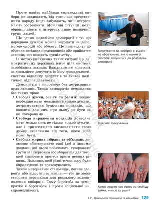 §21. Демократія: принципи та механізми 129
Відкрите голосування
Проте навіть найбільш справедливі ви­
бори не захищають від того, що представ­
ники народу іноді забувають, чиї інтереси
мають обстоювати. Можливі ситуації, коли
обранці діють в інтересах лише незначної
групи людей.
Ще одним недоліком демократії є те, що
народною думкою можна керувати за допо­
могою емоцій або обману. Це призводить до
обрання негідних представників або прийняття
законів, що шкодять суспільству.
Із метою уникнення таких ситуацій у де­
мократичних державах існує ціла система
запобіжних заходів. Важливими є контроль
за діяльністю депутатів із боку громадськості,
система відклику депутатів та їхньої полі­
тичної відповідальності.
Демократія є неповною без дотримання
прав людини. Також демократія неможлива
без таких прав:
y
y Свобода думки, совісті та релігії: людям
необхідно мати можливість вільно думати,
дотримуватися будь-яких поглядів, що
важливі для них, при цьому не бути за
це покараними.
y
y Свобода вираження поглядів дозволяє
мати можливість не тільки вільно думати,
але і привселюдно висловлювати свою
думку незалежно від того, якою вона
може бути.
y
y Свобода мирних зібрань та об’єднань до­
зволяє обговорювати свої ідеї з іншими
людьми, які цього побажають, створювати
групи за інтересами або збиратися для того,
щоб висловити протест проти певних рі­
шень. Важливо, щоб різні точки зору були
оприлюднені та враховувалися.
Тяжке матеріальне становище, погане здо­
ров’я або відсутність житла — усе це може
створити перешкоди для реального волеви­
явлення виборців. Тому боротьба за демо­
кратію є боротьбою і проти соціальної не­
справедливості.
Голосування на виборах в Україні
не обов’язкове, але є одним зі
способів долучитися до розбудови
демократії
Кожна людина має право на свободу
думки, совісті та релігії
П
і
д
р
у
ч
н
и
к
В
и
д
а
в
н
и
ц
т
в
о
"
Р
а
н
о
к
"
 
