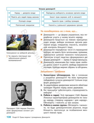 130 Розділ VI. Права людини і громадянина. Демократія
Чи погоджуєтесь ви з тим, що…
„
„ Демократія — це форма управління, яка пе-
редбачає участь у ньому всього народу.
„
„ Демократія базується на певних принципах:
поділ влади, вибори основних органів дер-
жавної влади, плюралізм, гласність, незалеж-
ний конт­
роль більшості тощо.
„
„ Демократія передбачає чесні й справедливі
вибори, які мають бути загальними, прямими,
відбуватися шляхом таємного голосування.
„
„ Протягом історії людства сформувалися дві
форми демократії — пряма й представницька.
„
„ Демократія неможлива без таких прав: свобо-
да думки, совісті та релігії, свобода вираження
поглядів, свобода мирних зібрань та об’єднань.
Запитання і завдання
1. Колективне обговорення. Що є головним
у розумінні демократії? На яких принципах
побудована сучасна демократія? Скільки існує
форм демократії?
2. За додатковими джерелами визначте обо­
в’язки
громадян України перед своєю державою.
3. Які принципи забезпечують справедливість
виборів?
4. Робота в парах. 16-й президент США Авраам
Лінкольн характеризував демократію як «вла-
ду народу, створену народом і для народу».
Обговоріть і поясніть ці три ознаки.
5. Робота в малих групах. Обговоріть і визнач­
те, чи буде демократичним рішення, якщо
більшість проголосує за позбавлення мен-
шості певних прав.
Президент США Авраам Лінкольн,
який сформулював основні цілі
демократії
Політичний плюралізм
Розподіл влади
Рівність усіх людей перед законом
Народ — джерело влади
Ознаки демократії
Гласність у діяльності державних органів
Гарантія прав і свобод громадян
Захист прав окремих осіб та меншості
Періодична виборність основних органів влади
Голосування на виборчій дільниці
?
? Чи свідчить ілюстрація про
забезпечення рівності
волевиявлення?
П
і
д
р
у
ч
н
и
к
В
и
д
а
в
н
и
ц
т
в
о
"
Р
а
н
о
к
"
 