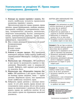 Узагальнення за розділом VІ 131
1. Конкурс на знання термінів і понять. На­
ведіть найбільшу кількість правильних
визначень термінів і понять.
Орієнтовний перелік: права людини, права
дитини, права громадянина, свободи людини,
декларація, конвенція, дискримінація, гено­
цид, толерантність, інклюзія, насильство,
жорстоке поводження, булінг, демократія,
влада, демократична держава, пряма демо­
кратія, представницька демократія, опозиція,
референдум, парламент.
2. Яка з ознак демократії ховається в її назві?
Анародовладдя
Б гласність
В поділ влади
Г плюралізм
3. Робота в малих групах. Які принципи
демократії роблять вибір народу найбільш
справедливим? Обговоріть і поясніть кожен
із них.
4. Навчальна гра «Ситуація». Об’єд­найтеся
в три групи та розподіліть картки із зав­
даннями. Виконайте одне із завдань-си­
туацій. Виберіть свій варіант розв’я­
зання
та поясніть його.
5. Навчальна гра «Передайте іншому (ін­
шій)». Об’єднайтеся у дві групи. Одна гру­
па називає права людини, інша — права
дитини. Перемагає група, яка правильно
назве найбільшу кількість прав.
6. Зобразіть права дитини у вигляді пікто­
грам: 1) усі діти мають право вільно ви­
словлювати свою думку; 2) усі діти мають
право на відпочинок і дозвілля; 3) усі діти
мають право на здобуття освіти; 4) усі
діти мають право на отримання медичної
допомоги.
Узагальнення за розділом VІ. Права людини
і громадянина. Демократія
Тестові завдання для
підготовки до тематичного
контролю за розділом VI
rnk.com.ua/101501
Ситуація 1. Ви запізнилися на урок,
і вчитель (вчителька) не пускає вас
до класу. Що ви зробите?
1) Підете гуляти по школі.
2) Звернетеся до директора зі
скаргою на вчителя (вчительку).
3) Вибачитеся та попросите
дозволу сісти на своє місце.
4) Нагрубите вчителю (вчительці)
та нахабно сядете на своє місце.
Ситуація 2. Під час їзди на велоси-
педі ви зачепили маленьку дівчинку,
і вона впала. Що ви зробите?
1) Зупинитеся та нагримаєте на неї,
щоб не плуталася під колесами.
2) Зупинитеся, допоможете дівчинці
встати й поїдете далі.
3) Зупинитеся, допоможете дівчинці
встати й відведете її додому.
4) Натиснете на педалі й хутко
поїдете далі.
Ситуація 3. У вашому класі
з’явився новий учень з інвалід-
ністю. Як ви його зустрінете?
1) Зустрінете привітно, як і всіх
новеньких.
2) Відмовитеся з ним спілкуватися.
3) Спілкуватиметеся в окремих
випадках.
4) Почекаєте на реакцію класу
та зробите так само.
КАРТКИ ДЛЯ НАВЧАЛЬНОЇ ГРИ
«СИТУАЦІЯ»
П
і
д
р
у
ч
н
и
к
В
и
д
а
в
н
и
ц
т
в
о
"
Р
а
н
о
к
"
 