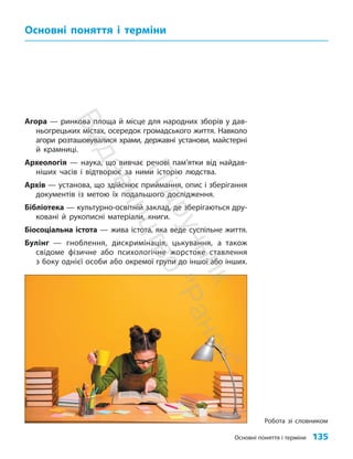 Основні поняття і терміни 135
Агора — ринкова площа й місце для народних зборів у дав-
ньогрецьких містах, осередок громадського життя. Навколо
агори розташовувалися храми, державні установи, майстерні
й крамниці.
Археологія — наука, що вивчає речові пам’ятки від найдав-
ніших часів і відтворює за ними історію людства.
Архів — установа, що здійснює приймання, опис і зберігання
документів із метою їх подальшого дослідження.
Бібліотека — культурно-освітній заклад, де зберігаються дру-
ковані й рукописні матеріали, книги.
Біосоціальна істота — жива істота, яка веде суспільне життя.
Булінг — гноблення, дискримінація, цькування, а також
свідоме фізичне або психологічне жорстоке ставлення
з боку однієї особи або окремої групи до іншої або інших.
Основні поняття і терміни
Робота зі словником
П
і
д
р
у
ч
н
и
к
В
и
д
а
в
н
и
ц
т
в
о
"
Р
а
н
о
к
"
 