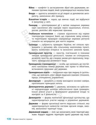 136 Основні поняття і терміни
Війна — конфлікт із застосуванням зброї між державами, ве-
ликими групами людей, який супроводжується насильством.
Влада — здатність впливати на дії людей за допомогою авто-
ритету, заохочення або примусу.
Всесвітня історія — наука, що вивчає події, які відбулися
в минулому у світі.
Геноцид — цілеспрямовані дії з метою знищення окремих
груп населення або народів через національні, етнічні,
расові, релігійні або корисливі причини.
Глобальне потепління — стрімке відхилення від норми
температури поверхні Землі, що спричиняє зміну клімату
та перетворює природне середовище окремих регіонів
планети на непридатне для життя людини.
Громада — сукупність громадян України, які спільно про-
живають у міському або сільському населеному пункті,
мають колективні інтереси та визначені законом права.
Громадський простір — простір, пов’язаний із певними
типами громадської діяльності, такими як спілкування,
дозвілля; простір, що створює умови для відпочинку, твор-
чості, громадської активності тощо.
Громадянин (громадянка) — особа, що належить до постій-
ного населення певної держави, має права та обов’язки,
встановлені законами цієї держави.
Громадянська освіта — поєднання наук про людину й суспіль-
ство, що вивчають різні сфери людських взаємин (пізнання,
праця, спілкування, управління).
Декларація — документ, у якому викладено основні наміри,
проголошені принципи чогось.
Демократична держава — держава, заснована на здійснен-
ні народовладдя шляхом забезпечення прав громадян,
їхньої рівної участі у формуванні державної влади та
контролі за її діяльністю.
Демократія — форма політичної організації суспільства, що
характеризується участю народу в управлінні державою.
Держава — форма організації життя людських спільнот, яка
характеризується наявністю системи органів влади, зако-
нів, визначеної території тощо.
Державний кордон — лінії, що визначають межі території дер-
жави. Кордон відділяє територію однієї держави від іншої.
П
і
д
р
у
ч
н
и
к
В
и
д
а
в
н
и
ц
т
в
о
"
Р
а
н
о
к
"
 