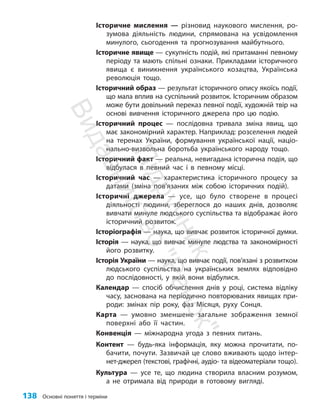 138 Основні поняття і терміни
Історичне мислення — різновид наукового мислення, ро-
зумова діяльність людини, спрямована на усвідомлення
минулого, сьогодення та прогнозування майбутнього.
Історичне явище — сукупність подій, які притаманні певному
періоду та мають спільні ознаки. Прикладами історичного
явища є виникнення українського козацтва, Українська
революція тощо.
Історичний образ — результат історичного опису якоїсь події,
що мала вплив на суспільний розвиток. Історичним образом
може бути довільний переказ певної події, художній твір на
основі вивчення історичного джерела про цю подію.
Історичний процес — послідовна тривала зміна явищ, що
має закономірний характер. Наприклад: розселення людей
на теренах України, формування української нації, націо-
нально-визвольна боротьба українського народу тощо.
Історичний факт — реальна, невигадана історична подія, що
відбулася в певний час і в певному місці.
Історичний час — характеристика історичного процесу за
датами (зміна пов’я­
за­
них між собою історичних подій).
Історичні джерела — усе, що було створене в процесі
діяльності людини, збереглося до наших днів, дозволяє
вивчати минуле людського суспільства та відображає його
історичний розвиток.
Історіографія — наука, що вивчає розвиток історичної думки.
Історія — наука, що вивчає минуле людства та закономірності
його розвитку.
Історія України — наука, що вивчає події, пов’язані з розвит­
ком
людського суспільства на українських землях відповідно
до послідовності, у якій вони відбулися.
Календар — спосіб обчислення днів у році, система відліку
часу, заснована на періодично повторюваних явищах при-
роди: змінах пір року, фаз Місяця, руху Сонця.
Карта — умовно зменшене загальне зображення земної
поверхні або її частин.
Конвенція — міжнародна угода з певних питань.
Контент — будь-яка інформація, яку можна прочитати, по-
бачити, почути. Зазвичай це слово вживають щодо інтер-
нет-джерел (текстові, графічні, аудіо- та відеоматеріали тощо).
Культура — усе те, що людина створила власним розумом,
а не отримала від природи в готовому вигляді.
П
і
д
р
у
ч
н
и
к
В
и
д
а
в
н
и
ц
т
в
о
"
Р
а
н
о
к
"
 