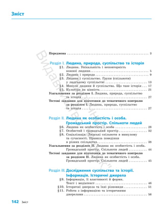 142 Зміст
Передмова . . . . . . . . . . . . . . . . . . . . . . . . . . . . . . . . . . . . . . . . . . . . . . . . . . 3
Розділ I. Людина, природа, суспільство та історія
§1. Людина. Унікальність і неповторність
кожної людини. . . . . . . . . . . . . . . . . . . . . . . . . . . . . . . . . . . . 5
§2. Людина і природа. . . . . . . . . . . . . . . . . . . . . . . . . . . . . . . . . 9
§3. Людина і суспільство. Групи (спільноти)
у людському суспільстві. . . . . . . . . . . . . . . . . . . . . . . . . . 13
§4. Минуле людини й суспільства. Що таке історія. . . . 17
§5. Культура як цінність. . . . . . . . . . . . . . . . . . . . . . . . . . . . . 21
Узагальнення за розділом І. Людина, природа, суспільство
та історія. . . . . . . . . . . . . . . . . . . . . . . . . . . . . . . . . . . . . . . . 27
Тестові завдання для підготовки до тематичного контролю
за розділом І. Людина, природа, суспільство
та історія. . . . . . . . . . . . . . . . . . . . . . . . . . . . . . . . . . . . . . . . 27
Розділ ІІ. Людина як особистість і особа.
Громадський простір. Спільноти людей
§6. Людина як особистість і особа . . . . . . . . . . . . . . . . . . . . 28
§7. Особистий і громадський простір. . . . . . . . . . . . . . . . . . 32
§8. Соціалізація. Людські спільноти в минулому
та сучасності. Правила поведінки
в різних спільнотах. . . . . . . . . . . . . . . . . . . . . . . . . . . . . . . 38
Узагальнення за розділом ІІ. Людина як особистість і особа.
Громадський простір. Спільноти людей. . . . . . . . . . . . 44
Тестові завдання для підготовки до тематичного контролю
за розділом ІІ. Людина як особистість і особа.
Громадський простір. Спільноти людей. . . . . . . . . . . . 45
Розділ III. Дослідження суспільства та історії.
Інформація. Історичні джерела
§9. Інформація, її властивості й форми.
Текст і медіатекст. . . . . . . . . . . . . . . . . . . . . . . . . . . . . . . . 46
§10. Історичні джерела та їхні різновиди. . . . . . . . . . . . . . . 51
§11. Робота з інформацією та історичними
джерелами. . . . . . . . . . . . . . . . . . . . . . . . . . . . . . . . . . . . . . . 56
Зміст
П
і
д
р
у
ч
н
и
к
В
и
д
а
в
н
и
ц
т
в
о
"
Р
а
н
о
к
"
 