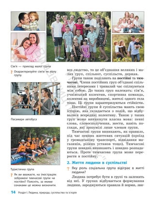 14 Розділ I. Людина, природа, суспільство та історія
все людство, то це об’єднання великих і ма­
лих груп, спільнот, суспільств, держав.
Групи також поділяють на постійні та тим­
часові. Члени постійних груп об’єднані спіль­
ними інтере­
сами і тривалий час спілкуються
між собою. До таких груп належать: сім’я,
учнівський колектив, спортивна команда,
колектив на виробництві, жителі одного села
тощо. Ці групи характеризуються стійкістю.
Постійні групи й суспільства мають свою
історію, яка складається з подій, що відбу­
валися всередині колективу. Також у таких
груп може виникнути власна мова: певні
слова, словосполучення, жести, навіть по­
гляди, які зрозумілі лише членам групи.
Тимчасові групи виникають, як правило,
під час певних життєвих ситуацій (проїзд
у громадському транспорті, відвідання ма­
газинів, різних установ тощо). Тимчасові
групи швидко виникають і швидко розпада­
ються. Проте тимчасова група може пере­
рости в постійну.
2. Життя людини в суспільстві
? Яку роль соціальна група відіграє в житті
людини?
Людина потребує бути в групі та залежить
від неї. У групах відбувається формування
людини, зароджуються правила й норми, зви­
Туристична група
?
? Як ви вважаєте, на ілюстраціях
зображені тимчасові групи чи
постійні? Поясніть, за якими
ознаками це можна визначити.
Сім’я — приклад малої групи
?
? Охарактеризуйте сім’ю як малу
групу.
Пасажири автобуса
П
і
д
р
у
ч
н
и
к
В
и
д
а
в
н
и
ц
т
в
о
"
Р
а
н
о
к
"
 