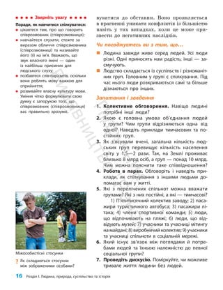 16 Розділ I. Людина, природа, суспільство та історія
вуватися до обставин. Воно проявляється
в прагненні уникати конфліктів із більшістю
навіть у тих випадках, коли це може при­
звести до негативних наслідків.
Чи погоджуєтесь ви з тим, що…
„
„ Людина завжди живе серед людей. Усі люди
різні. Одні приносять нам радість, інші — за-
смучують.
„
„ Людство складається із суспільств і різноманіт-
них груп. Головним у групі є спілкування. Під
час нього люди розкриваються самі та більше
дізнаються про інших.
Запитання і завдання
1. Колективне обговорення. Навіщо людині
потрібні інші люди?
2. Якою є головна умова об’єднання людей
у групи? Чим групи відрізняються одна від
одної? Наведіть при­
клади тимчасових та по-
стійних груп.
3. Як з’ясували вчені, загальна кількість люд-
ських груп перевищує кількість населення
світу у 1,5—2 рази. Так, на Землі проживає
близько 8 млрд осіб, а груп — понад 10 млрд.
Чим можна пояснити таке співвідношення?
4. Робота в парах. Обговоріть і наведіть при-
клади, як спілкування з іншими людьми до-
помагає вам у житті.
5. Які з перелічених спільнот можна вважати
групами? Які з них постійні, а які — тимчасові?
1) П’ятитисячний колектив заводу; 2) паса-
жири туристичного автобуса; 3) пасажири лі-
така; 4) члени спортивної команди; 5) люди,
що відпочивають на пляжі; 6) люди, що від-
відують музей; 7) учасники та учасниці мітингу
на майдані; 8) виробничий колектив; 9) учасники
та учасниці спільноти в соціальній мережі.
6. Який існує зв’язок між поглядами й потре-
бами людей та їхньою належністю до певної
соціальної групи?
7. Проведіть дискусію. Поміркуйте, чи можливе
тривале життя людини без людей.
Міжособистісні стосунки
?
? Як складаються стосунки
між зображеними особами?
Зверніть увагу
Поради, як навчитися спілкуватися:
„
„ цікавтеся тим, про що говорить
співрозмовник (співрозмовниця);
„
„ навчайтеся слухати, стежте за
виразом обличчя співрозмовника
(співрозмовниці) та називайте
його (її) на ім’я. Вважають, що
звук власного імені — один
із найбільш приємних для
людського слуху;
„
„ позбавтеся слів-паразитів, оскільки
вони роблять мову важкою для
сприйняття;
„
„ розвивайте власну культуру мови.
Уміння чітко формулювати свою
думку є запорукою того, що
співрозмовник (співрозмовниця)
вас правильно зрозуміє.
П
і
д
р
у
ч
н
и
к
В
и
д
а
в
н
и
ц
т
в
о
"
Р
а
н
о
к
"
 