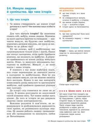 §4. Минуле людини й суспільства. Що таке історія 17
§4. Минуле людини
й суспільства. Що таке історія
1. Що таке історія
? Чи можна стверджувати, що знання історії
допомагає в житті? Чим важлива ваша особиста
історія?
Для чого вивчати історію? Це запитання
ставить собі, мабуть, кожна людина. Відповідь
на нього здається простою та очевидною — вив­
чаючи минуле, ми будуємо своє майбутнє,
керуючись досвідом поколінь, які жили до нас.
Проте чи це дійсно так?
Усі ми хочемо, щоб у майбутньому нас
супро­
воджували тільки успіх і щастя. Однак
нас оточує сьогодення, коли треба при­
ймати
рішення, що вплинуть на майбутнє. А рішен­
ня приймаються на основі досвіду минулого
життя. Отже, із минулого випли­
вають сьо­
годення та майбутнє. Минуле — це наше
життя і наша історія.
У кожного з нас може відбутися подія,
яка стане перешкодою до звичного життя
в сьогоденні та майбутньому. Нам не під
силу змінити минуле, але ми можемо змінити
його наслідки. Кожен із нас має навчитися
осмислювати досвід минулого та прогнозувати
майбутнє, щоб приймати правильні рішення
вже сьогодні.
До історії слід ставитися не лише як до
науки. Її можна розглядати як захопливий
спосіб пізнання світу. Тут кожен знайде щось
цікаве. До того ж історія не раз дивувала
людство своєю пов­торю­ва­ністю.
Важливо розуміти й пам’я­
та­
ти, як за­
роджувалася та розбудовувалася державність
своєї країни, як розвивалася культура люд­
ства. Ці знання роблять людину громадяни­
ном або громадянкою та виховують любов
до Батьківщини.
Словник
Історія — наука, що вивчає минуле
людства та закономірності його
розвитку.
Цікаво знати
Ім’я музи історії Кліо походить від
грецького слова, що перекладається
як «прославляю». І дійсно, перші
історичні твори, як правило, лише
прославляли правителів держав.
Проте згодом люди захотіли
розібратися в подіях, дати їм
пояснення, відповісти на запитання:
чому відбулося саме так. Зміст
історичних творів значно
розширився.
Статуя музи історії Кліо
ОПРАЦЮВАВШИ ПАРАГРАФ,
ВИ ДІЗНАЄТЕСЬ:
„
„ що таке історія, чи є вона
наукою;
„
„ як співвідносяться минуле,
сучасне й майбутнє з історією;
„
„ що вивчає історія України,
а що — всесвітня історія;
„
„ історія єдина чи багатоманітна.
ПРИГАДАЙТЕ
1. Що таке суспільство? Коли воно
зародилося?
2. Як називають людину — члена
суспільства?
П
і
д
р
у
ч
н
и
к
В
и
д
а
в
н
и
ц
т
в
о
"
Р
а
н
о
к
"
 