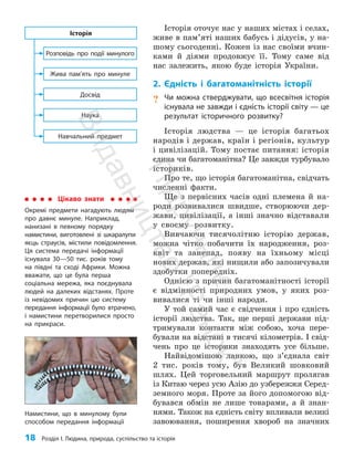 18 Розділ I. Людина, природа, суспільство та історія
Історія оточує нас у наших містах і селах,
живе в пам’яті наших бабусь і дідусів, у на­
шому сьогоденні. Кожен із нас своїми вчин­
ками й діями продовжує її. Тому саме від
нас залежить, якою буде історія України.
2. Єдність і багатоманітність історії
? Чи можна стверджувати, що всесвітня історія
існувала не завжди і єдність історії світу — це
результат історичного розвитку?
Історія людства — це історія багатьох
народів і держав, країн і регіонів, культур
і цивілізацій. Тому постає питання: історія
єдина чи багатоманітна? Це завжди турбувало
істориків.
Про те, що історія багатоманітна, свідчать
численні факти.
Ще з первісних часів одні племена й на­
роди розвивалися швидше, створюючи дер­
жави, цивілізації, а інші значно відставали
у своєму розвитку.
Вивчаючи тисячолітню історію держав,
можна чітко побачити їх народження, роз­
квіт та занепад, появу на їхньому місці
нових держав, які нищили або запозичували
здо­бутки попередніх.
Однією з причин багатоманітності історії
є відмінності природних умов, у яких роз­
вивалися ті чи інші народи.
У той самий час є свідчення і про єдність
історії людства. Так, ще перші держави під­
тримували контакти між собою, хоча пере­
бували на відстані в тисячі кілометрів. І свід­
чень про це історики знаходять усе більше.
Найвідомішою ланкою, що з’єднала світ
2 тис. років тому, був Великий шовковий
шлях. Цей торговельний маршрут пролягав
із Китаю через усю Азію до узбережжя Серед­
земного моря. Проте за його допомогою від­
бувався обмін не лише товарами, а й знан­
нями. Також на єдність світу впливали великі
завоювання, поширення хвороб на значних
Наука
Навчальний предмет
Досвід
Жива пам’ять про минуле
Розповідь про події минулого
Історія
Цікаво знати
Окремі предмети нагадують людям
про давнє минуле. Наприклад,
нанизані в певному порядку
намистини, виготовлені зі шкаралупи
яєць страусів, містили повідомлення.
Ця система передачі інформації
існувала 30—50 тис. років тому
на півдні та сході Африки. Можна
вважати, що це була перша
соціальна мережа, яка поєднувала
людей на далеких відстанях. Проте
із невідомих причин цю систему
передання інформації було втрачено,
і намистини перетворилися просто
на прикраси.
Намистини, що в минулому були
способом передання інформації
П
і
д
р
у
ч
н
и
к
В
и
д
а
в
н
и
ц
т
в
о
"
Р
а
н
о
к
"
 