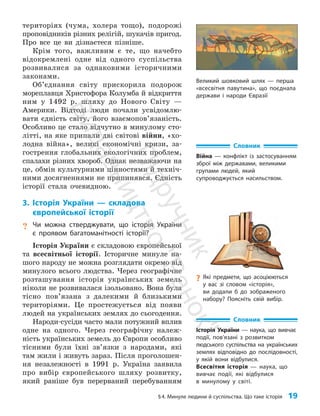 §4. Минуле людини й суспільства. Що таке історія 19
територіях (чума, холера тощо), подорожі
проповідників різних релігій, шукачів пригод.
Про все це ви дізнаєтеся пізніше.
Крім того, важливим є те, що начебто
відокремлені одне від одного суспільства
розвивалися за однаковими історичними
законами.
Об’єднання світу прискорила подорож
мореплавця Хри­
стофора Колумба й відкриття
ним у 1492 р. шляху до Нового Світу —
Америки. Відтоді люди почали усвідомлю­
вати єдність світу, його взаємопов’язаність.
Особливо це стало відчутно в минулому сто­
літті, на яке припали дві світові війни, «хо­
лодна війна», великі економічні кризи, за­
гострення глобальних екологічних проблем,
спалахи різних хвороб. Однак незважаючи на
це, обмін культурними цінностями й техніч­
ними досягненнями не припинявся. Єдність
історії стала очевидною.
3. Історія України — складова
європейської історії
? Чи можна стверджувати, що історія України
є проявом багатоманітності історії?
Історія України є складовою європейської
та все­світньої історії. Історичне минуле на­
шого народу не можна розглядати окремо від
минулого всього людства. Через географічне
розташування історія українських земель
ніколи не розвивалася ізольовано. Вона була
тісно пов’язана з далекими й близькими
територіями. Це простежується від появи
людей на українських землях до сьогодення.
Народи-сусіди часто мали потужний вплив
одне на одного. Через географічну належ­
ність українських земель до Європи особливо
тісними були їхні зв’язки з народами, які
там жили і живуть зараз. Після проголошен­
ня незалежності в 1991 р. Україна заявила
про вибір європейського шляху розвитку,
який раніше був перерваний перебуванням
Словник
Історія України — наука, що вивчає
події, пов’язані з розвитком
людського суспільства на українських
землях відповідно до послідовності,
у якій вони відбулися.
Всесвітня історія — наука, що
вивчає події, які відбулися
в минулому у світі.
Словник
Війна — конфлікт із застосуванням
зброї між державами, великими
групами людей, який
супроводжується насильством.
Великий шовковий шлях — перша
«всесвітня павутина», що поєднала
держави і народи Євразії
?
? Які предмети, що асоціюються
у вас зі словом «історія»,
ви додали б до зображеного
набору? Поясніть свій вибір.
П
і
д
р
у
ч
н
и
к
В
и
д
а
в
н
и
ц
т
в
о
"
Р
а
н
о
к
"
 