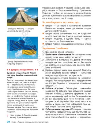 20 Розділ I. Людина, природа, суспільство та історія
українських земель у складі Російської імпе­
рії, а згодом — Радянського Союзу. Прагнення
України увійти до спільноти європейських
держав зумовлено їхніми міцними зв’язками
як у минулому, так і тепер.
Чи погоджуєтесь ви з тим, що…
„
„ Історія — це наука і навчальний предмет.
Вивчаючи минуле, вона допомагає людям
діяти в майбутньому.
„
„ Історія може охоплювати час як існування
всього людства, так і життя окремої людини.
„
„ Історія людства, з одного боку, — єдина,
а з іншого — багатоманітна.
„
„ Історія України є складовою всесвітньої історії.
Запитання і завдання
1. Що означає слово «історія»?
2. Колективне обговорення. Як сьогодення може
вплинути на ваше майбутнє життя?
3. Запитайте в близьких, як досвід минулого
впливає на їхнє теперішнє життя. Яка подія,
що відбулася в минулому, має для них особ­
ливе значення?
4. Навіщо людині знати про минуле? Поясніть,
як ви розумієте вислів: «Історія — наука про
минуле людства в часі та просторі».
5. Що вивчають історія України та всесвітня
історія? Чи погоджуєтеся ви з твердженням,
що історія України є складовою всесвітньої
історії?
6. Робота в парах. Обговоріть і виконайте
завдання: 1) доберіть три аргументи, навіщо
вивчати історію; 2) доберіть аргументи на ко-
ристь твердження, що історія є багатоманітною.
7. Як ви вважаєте, для чого потрібно знати
історію своєї держави? Що може чекати на
народ, у якого відсутня інформація про ми-
нулі події? Поясніть свою відповідь.
8. Робота в малих групах. Обговоріть і поясніть
таку думку: «Завдяки тому, що пам’ять про ми-
нуле передається з покоління в покоління, лю-
дина стає особистістю, а країна — державою».
Прапор Європейського Союзу
та прапор України
Джерела повідомляють
Сучасний історик Сергій Плохій
про роль України в європейській
історії
Європа є важливою частиною укра-
їнської історії, так само як і Украї-
на — європейської. Розташована
на західному краю Євразійського
степу, Україна протягом багатьох
століть була брамою Європи. Інколи,
коли брама зачинялася внаслідок
війн чи конфліктів, Україна допома-
гала зупинити іноземні навали зі
сходу та заходу. Коли ж брама була
відчинена, як це найчастіше трапля-
лося в українській історії, вона
була мостом між Європою та Азією,
сприяючи обміну людьми, товарами
та ідеями.
? Чому історик С. Плохій називає
Україну брамою Європи?
Піраміди в Мексиці — спадок
минулого. Сучасний вигляд
П
і
д
р
у
ч
н
и
к
В
и
д
а
в
н
и
ц
т
в
о
"
Р
а
н
о
к
"
 