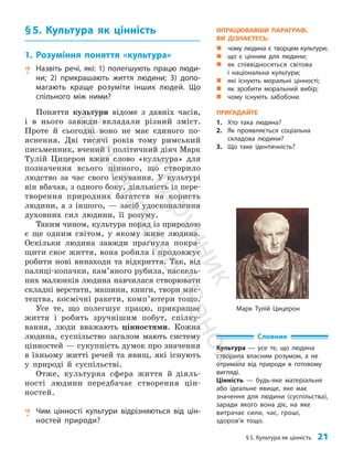 §5. Культура як цінність 21
Словник
Культура — усе те, що людина
створила власним розумом, а не
отримала від природи в готовому
вигляді.
Цінність — будь-яке матеріальне
або ідеальне явище, яке має
значення для людини (суспільства),
заради якого вона діє, на яке
витрачає сили, час, гроші,
здоров’я тощо.
Марк Тулій Цицерон
§5. Культура як цінність
1. Розуміння поняття «культура»
? Назвіть речі, які: 1) полегшують працю люди-
ни; 2) прикрашають життя людини; 3) допо-
магають краще розуміти інших людей. Що
спільного між ними?
Поняття культури відоме з давніх часів,
і в нього завжди вкладали різний зміст.
Проте й сьогодні воно не має єдиного по­
яснення. Дві тисячі років тому римський
письменник, вчений і політичний діяч Марк
Тулій Цицерон вжив слово «культура» для
позначення всього цінного, що створило
людство за час свого існування. У культурі
він вбачав, з одного боку, діяльність із пере­
творення природних багатств на користь
людини, а з іншого, — засіб удосконалення
духовних сил людини, її розуму.
Таким чином, культура поряд із природою
є ще одним світом, у якому живе людина.
Оскільки лю­
дина завжди прагнула покра­
щити своє життя, вона робила і продовжує
робити нові винаходи та відкриття. Так, від
палиці-копачки, кам’я­
ного рубила, наскель­
них малюнків людина навчилася створювати
складні верстати, машини, книги, твори мис­
тецтва, космічні ракети, комп’ютери тощо.
Усе те, що полегшує працю, прикрашає
життя і робить зручнішим побут, спілку­
вання, люди вважають цінностями. Кожна
людина, суспільство загалом мають систему
цінностей — сукупність думок про значення
в їхньому житті речей та явищ, які існують
у природі й суспільстві.
Отже, культурна сфера життя й діяль­
ності людини передбачає створення цін­
ностей.
? Чим цінності культури відрізняються від цін-
ностей природи?
ОПРАЦЮВАВШИ ПАРАГРАФ,
ВИ ДІЗНАЄТЕСЬ:
„
„ чому людина є творцем культури;
„
„ що є цінним для людини;
„
„ як співвідносяться світова
і національна культури;
„
„ які існують моральні цінності;
„
„ як зробити моральний вибір;
„
„ чому існують забобони.
ПРИГАДАЙТЕ
1. Хто така людина?
2. Як проявляється соціальна
складова людини?
3. Що таке ідентичність?
П
і
д
р
у
ч
н
и
к
В
и
д
а
в
н
и
ц
т
в
о
"
Р
а
н
о
к
"
 
