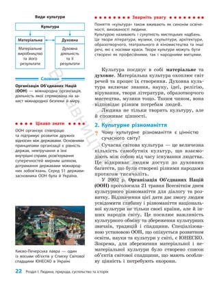 22 Розділ I. Людина, природа, суспільство та історія
Культура поєднує в собі матеріальне та
духовне. Матеріальна культура охоплює світ
речей та процес їх створення. Духовна куль­
тура включає знання, науку, ідеї, релігію,
вірування, твори літератури, образотворчого
мистецтва, музики тощо. Таким чином, вона
відповідає різним потребам людей.
Людина не тільки творить культуру, але
й споживає цінності.
2. Культурне різноманіття
? Чому культурне різноманіття є цінністю
сучасного світу?
Сучасна світова культура — це величезна
кількість само­
бутніх культур, що взаємо­
діють між собою від часу існування людства.
Це відкриває людям доступ до духов­
них
багатств, що були створені різними народами
про­тягом тисячоліть.
У 2002 р. Організація Об’єднаних Націй
(ООН) проголосила 21 травня Всесвітнім днем
культурного різноманіття для діалогу та роз­
витку. Відзначення цієї дати дає змогу людям
усвідомити глибину і різноманіття національ­
ної культури не тільки своєї країни, але й ін­
ших народів світу. Це посилює важливість
культурного обміну та збереження культурних
звичаїв, традицій і спадщини. Спеціалізова­
ною установою ООН, що опікується розвитком
освіти, науки та культури у світі, є ЮНЕСКО.
Зокрема, для збереження матеріальної і не­
матеріальної культури було створено список
об’єктів світової спадщини, що мають особли­
ву цінність і потребують охорони.
Словник
Організація Об’єднаних Націй
(ООН) — міжнародна організація,
діяльність якої спрямована на за-
хист міжнародної безпеки й миру.
Цікаво знати
ООН організує співпрацю
та підтримує розвиток дружніх
відносин між державами. Основними
принципами організації є рівність
держав, невтручання в їхні
внутрішні справи, розв’язування
суперечностей мирним шляхом,
дотримання державами міжна­
род­
них зобов’язань. Серед 51 держави-
засновника ООН була й Україна.
Зверніть увагу
Поняття «культура» також вживають як синонім освіче-
ності, вихованості людини.
Культурою називають і сукупність мистецьких надбань.
Це твори літератури, музики, скульптури, архітектури,
образотворчого, театрального й кіномистецтва та інші
речі, які є носіями краси. Твори культури можуть бути
створені як професійними, так і народними митцями.
Матеріальне
виробництво
та його
результати
Матеріальна
Духовна
діяльність
та її
результати
Духовна
Культура
Види культури
Києво-Печерська лавра — один
із восьми об’єктів у Списку Світової
спадщини ЮНЕСКО в Україні
П
і
д
р
у
ч
н
и
к
В
и
д
а
в
н
и
ц
т
в
о
"
Р
а
н
о
к
"
 