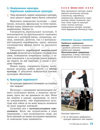 §5. Культура як цінність 23
3. Національна культура.
Українська національна культура
? Чому виникають окремі національні культури,
хоча цінності людей мають багато спільного?
Виділяють національні культури — укра­
їнську, польську, французьку та сотні інших.
Кожен народ пишається своїми культурними
над­
баннями, береже їх.
Своєрідність національної культури, її
неповторність та оригінальність знаходять
прояв як у духовній (мова, література, му­
зика, живопис, релігія), так і в матеріаль­
ній (традиції виробництва, праці, ведення
господарства) сферах життя та діяльності
народу.
Своєрідність української національної
культури визначається впливом географічних
умов, особливістю історичного шляху, а та­
кож взаємодією з культурами інших народів,
що живуть на цій території, а також є сусі­
дами України.
Кожен народ, створюючи власну націо­
нальну культуру, робить внесок і у світову
культуру. У результаті відбувається взаємне
культурне збагачення.
4. Культурні відмінності
? Як культурні відмінності впливають на стосунки
між людьми?
Культура є своєрідним організатором на­
шого суспільного життя, а водночас окуля­
рами, крізь які ми дивимося на світ. Поки
ми живемо в одному середовищі, то часто
не усвідомлюємо, чим відрізняються куль­
тури між собою та як вони можуть впливати
на наші щоденні взаємодії.
Сучасний світ є мультикультурним сере­
довищем. Коли ми потрапляємо в інше
середовище, і нам зустрічаються люди, які
були виховані на інших культурних традиціях,
то помічаємо їхню відмінність.
Цікаво знати
Крім національної культури, можна
виділити регіональну культуру
(сло­в’ян­ську, європейську,
американську, африканську тощо),
культуру певних соціальних груп.
Існує також поділ на культурні
епохи: антична культура,
середньовічна культура, культура
епохи Відродження (Ренесансу) тощо.
Словник
Українська національна
культура — сукупність матеріальних
і духовних цінностей, створених
українським народом.
Мультикультурне середовище —
середовище, у якому співіснують
представники багатьох культур.
Культурні відмінності
?
? Як на ілюстраціях відображено
культурні відмінності між людьми?
П
і
д
р
у
ч
н
и
к
В
и
д
а
в
н
и
ц
т
в
о
"
Р
а
н
о
к
"
 
