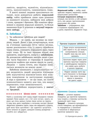 §5. Культура як цінність 25
Словник
Моральний вибір — вибір, який
здійснює людина, керуючись своїми
моральними цінностями.
Ситуація морального вибору —
ситуація, яка містить у собі супереч­
ність між двома протилежними
рішеннями або діями.
Забобони — упередження, віра
в існування надприродних сил,
у долю, ворожіння, віщування тощо.
ливість, щедрість, мужність, відповідаль­
ність, наполегливість, самоконтроль тощо.
У житті кожної людини трапляються си­
туації, коли доводиться робити моральний
вибір, тобто приймати лише одне рішення
за наявності кількох, вибирати між добром
і злом, правдою і брехнею. Що повніше сфор­
мовані в людини моральні цінності, то більш
зваженим буде її рішення в ситуації мораль­
ного вибору.
6. Забобони
? Чи небезпечні забобони для людей?
Мораль — не єдине, що впливає на пове­
дінку людей. Деякі з них остерігаються, коли
на п’ят­
ницю припадає 13-те число місяця,
вдома розсипалася сіль, а дорогу перейшла
чорна кішка, уникають передавати щось через
поріг тощо. Ці та інші напевно відомі вам
прикмети, перестороги, повір’я є забобонами.
За допомогою забобонних звичаїв люди з дав­
ніх часів боролися зі страхами й водночас
прагнули подбати про власне щастя та удачу.
Людина — єдина істота, яка свідомо нама­
гається вплинути на власну долю.
Забобони виникають і закріплюються че­
рез нездатність людей зрозуміти існування
(або відсутність) взаємозв’язків між влас­
ною поведінкою та наступними подіями.
А віра в прик­
мети — не що інше, як спосіб
психологічного захисту для тих, хто важко
переносить стан невизначеності.
Деякі забобони переростають у звичаї
та традиції.
Цікаво знати
Навіть у сучасному світі серед людей поширено чимало
прикмет. Коли кажуть «не з тієї ноги встав», мають на
увазі, що хтось уранці ступив лівою ногою на підлогу
й тому весь день перебуває в поганому настрої. Донині
збереглася прик­
мета сідати, перш ніж вирушити в дорогу,
щоб вона була щасливою і ще судилося зустрітися.
Після читання не радять залишати книжку розкритою —
начебто все забудеться.
Словник
Звичаї — усталені правила
поведінки, що протягом тривалого
часу існують у певному суспільстві,
соціальній групі тощо.
Традиції — елементи культури,
спосіб поведінки, що відтворюються
та передаються з покоління
в покоління й зберігаються
протягом тривалого часу.
Багатьом людям через різні
причини простіше повірити
в найабсурдніші прикмети,
ніж самим щось робити
й долати труднощі
Причини існування забобонів
Люди хочуть контролювати
(або вірити в те, що можуть
контролювати) ситуації,
перебіг яких від них мало
залежить
Людині заважає жити від-
чуття безсилля та безпорад-
ності, тому вона починає
вірити в прикмети,
які дають надію
П
і
д
р
у
ч
н
и
к
В
и
д
а
в
н
и
ц
т
в
о
"
Р
а
н
о
к
"
 
