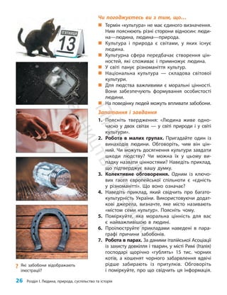 26 Розділ I. Людина, природа, суспільство та історія
Чи погоджуєтесь ви з тим, що…
„
„ Термін «культура» не має єдиного визначення.
Ним пояснюють різні сторони відносин: люди-
на—людина, людина—природа.
„
„ Культура і природа є світами, у яких існує
людина.
„
„ Культурна сфера передбачає створення цін-
ностей, які споживає і примножує людина.
„
„ У світі панує різноманіття культур.
„
„ Національна культура — складова світової
культури.
„
„ Для людства важливими є моральні цінно­
сті.
Вони забезпечують формування особи­
стості
людини.
„
„ На поведінку людей можуть впливати забобони.
Запитання і завдання
1. Поясніть твердження: «Людина живе одно-
часно у двох світах — у світі природи і у світі
культури».
2. Робота в малих групах. Пригадайте один із
винаходів людини. Обговоріть, чим він цін-
ний. Чи можуть досягнення культури зав­
дати
шкоди людству? Чи можна їх у цьому ви-
падку назвати цінностями? Наведіть прик­
лад,
що підтверджує вашу думку.
3. Колективне обговорення. Одним із ключо-
вих гасел європейської спільноти є «єдність
у різноманітті». Що воно означає?
4. Наведіть приклад, який свідчить про багато-
культурність України. Використовуючи додат-
кові джерела, визначте, яке місто називають
«містом семи культур». Поясніть чому.
5. Поміркуйте, яка моральна цінність для вас
є найважливішою в людині.
6. Проілюструйте прикладами наведені в пара-
графі причини забобонів.
7. Робота в парах. За даними італійської Асоціації
із захисту довкілля і тварин, у місті Римі (Італія)
господарі щорічно «гублять» 15 тис. чорних
котів, а кошенят чорного забарвлення вдвічі
рідше забирають із притулків. Обговоріть
і поміркуйте, про що свідчить ця інформація.
?
? Які забобони відображають
ілюстрації?
П
і
д
р
у
ч
н
и
к
В
и
д
а
в
н
и
ц
т
в
о
"
Р
а
н
о
к
"
 