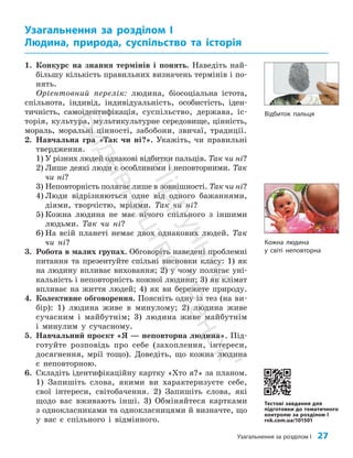 Узагальнення за розділом І 27
1. Конкурс на знання термінів і понять. Наведіть най­
більшу кількість правильних визначень термінів і по­
нять.
Орієнтовний перелік: людина, біосоціальна істота,
спільнота, індивід, індивідуальність, особистість, іден­
тичність, самоідентифікація, суспільство, держава, іс­
торія, культура, мультикультурне середовище, цінність,
мораль, моральні цінності, забобони, звичаї, традиції.
2. Навчальна гра «Так чи ні?». Укажіть, чи правильні
твердження.
1) У різних людей однакові відбитки пальців. Так чи ні?
2) Лише деякі люди є особливими і неповторними. Так
чи ні?
3) Неповторність полягає лише в зовнішності. Так чи ні?
4) Люди відрізняються одне від одного бажаннями,
діями, творчістю, мріями. Так чи ні?
5) Кожна людина не має нічого спільного з іншими
людьми. Так чи ні?
6) На всій планеті немає двох однакових людей. Так
чи ні?
3. Робота в малих групах. Обговоріть наведені проб­
лемні
питання та презентуйте спільні висновки класу: 1) як
на людину впливає виховання; 2) у чому полягає уні­
кальність і неповторність кожної людини; 3) як клімат
впливає на життя людей; 4) як ви бережете природу.
4. Колективне обговорення. Поясніть одну із тез (на ви­
бір): 1) людина живе в минулому; 2) людина живе
сучасним і майбутнім; 3) людина живе майбутнім
і минулим у сучасному.
5. Навчальний проєкт «Я — неповторна людина». Під­
готуйте розповідь про себе (захоплення, інтереси,
досягнення, мрії тощо). Доведіть, що кожна людина
є неповторною.
6. Складіть ідентифікаційну картку «Хто я?» за планом.
1) Запишіть слова, якими ви характеризуєте себе,
свої інтереси, світобачення. 2) Запишіть слова, які
щодо вас вживають інші. 3) Обміняйтеся картками
з однокласниками та однокласницями й визначте, що
у вас є спільного і відмінного.
Узагальнення за розділом І
Людина, природа, суспільство та історія
Тестові завдання для
підготовки до тематичного
контролю за розділом I
rnk.com.ua/101501
Відбиток пальця
Кожна людина
у світі неповторна
П
і
д
р
у
ч
н
и
к
В
и
д
а
в
н
и
ц
т
в
о
"
Р
а
н
о
к
"
 