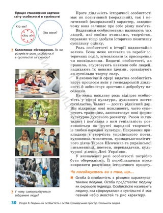 30 Розділ ІІ. Людина як особистість і особа. Громадський простір. Спільноти людей
?
? У чому самореалізуються
зображені люди?
Проте діяльність історичної особистості
має як позитивний (моральний), так і не­
гативний (аморальний) характер, завдяки
чому вона залишає про себе різну пам’ять.
Видатними особистостями називають тих
людей, які своїми вчинками, творчістю,
справами тощо здобули історично позитивну
суспільну оцінку.
Роль особистості в історії надзвичайно
велика. Вона може впливати на перебіг іс­
торичних подій, зумовлювати їх прискорення
чи вповільнення. Видатні особистості, як
правило, згуртовують навколо себе людей,
надихають їх новими ідеями, організують
як суспільно творчу силу.
В економічній сфері видатна особистість
керує процесом змін у господарській діяль­
ності й забезпечує зростання добробуту на­
селення.
Не менш важливу роль відіграє особис­
тість у сфері культури, духовного життя
суспільства. Талант — досить рідкісний дар.
Він відкриває нові можливості, часто супе­
речить традиціям, започатковує нові форми
культурно-духов­
ного розвитку. Разом із тим
талант і пов’язана з ним геніальність роз­
виваються на ґрунті народної творчості,
із глибин народної культури. Яскравими при­
кладами є творчість українського поета,
художника, мислителя, громадсько-політич­
ного діяча Тараса Шевченка та української
письменниці, поетеси, перекладачки, куль­
турної діячки Лесі Українки.
У визначенні ролі особистості потрібно
бути обережними. Її перебільшення може
викривити розуміння історичного процесу.
Чи погоджуєтесь ви з тим, що…
„
„ Особа й особистість є різними характерис-
тиками людини. Особа представляє людину
як окремого індивіда. Особистістю називають
людину, яка сформувалася в суспільстві й має
певний набір якостей та рис характеру.
?
? Колективне обговорення. Як ви
розумієте роль особистості
в суспільстві за схемою?
Хто я?
Хто вони?
Хто ми?
Процес становлення картини
світу особистості в суспільстві
П
і
д
р
у
ч
н
и
к
В
и
д
а
в
н
и
ц
т
в
о
"
Р
а
н
о
к
"
 
