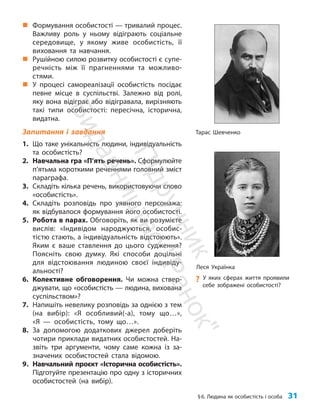 §6. Людина як особистість і особа 31
„
„ Формування особистості — тривалий процес.
Важливу роль у ньому відіграють соціальне
середовище, у якому живе особистість, її
виховання та навчання.
„
„ Рушійною силою розвитку особистості є супе­
речність між її прагненнями та можливо­
стями.
„
„ У процесі самореалізації особистість посідає
певне місце в суспільстві. Залежно від ролі,
яку вона відіграє або відігравала, вирізняють
такі типи особистості: пересічна, історична,
видатна.
Запитання і завдання
1. Що таке унікальність людини, індивідуальність
та особистість?
2. Навчальна гра «П’ять речень». Сформулюйте
п’ятьма короткими реченнями головний зміст
параграфа.
3. Складіть кілька речень, використовуючи слово
«особистість».
4. Складіть розповідь про уявного персонажа:
як відбувалося формування його особистості.
5. Робота в парах. Обговоріть, як ви розумієте
вислів: «Індивідом народжуються, особис-
тістю стають, а індивідуальність відстоюють».
Яким є ваше ставлення до цього судження?
Поясніть свою думку. Які способи доцільні
для відстоювання людиною своєї індивіду-
альності?
6. Колективне обговорення. Чи можна ствер-
джувати, що «особистість — людина, вихована
суспільством»?
7. Напишіть невелику розповідь за однією з тем
(на вибір): «Я особливий(-а), тому що…»,
«Я — особистість, тому що…».
8. За допомогою додаткових джерел доберіть
чотири приклади видатних особистостей. На-
звіть три аргументи, чому саме кожна із за-
значених особистостей стала відомою.
9. Навчальний проєкт «Історична особистість».
Підготуйте презентацію про одну з історичних
особистостей (на вибір).
Леся Українка
?
? У яких сферах життя проявили
себе зображені особистості?
Тарас Шевченко
П
і
д
р
у
ч
н
и
к
В
и
д
а
в
н
и
ц
т
в
о
"
Р
а
н
о
к
"
 