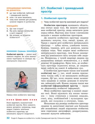 32 Розділ ІІ. Людина як особистість і особа. Громадський простір. Спільноти людей
§7. Особистий і громадський
простір
1. Особистий простір
? Чому особистий простір важливий для людини?
Особистим простором називають область,
яка оточує ваше тіло. Ви можете виміряти
ваш особистий простір, якщо витягнете руки
перед собою. Відстань між тілом і кінчиками
пальців є вашим особистим простором.
До поняття особистого простору людини
належать: почуття, тіло, емоції, думки, дії.
Також є окремі речі особистого матеріального
простору — зубна щітка, улюблена чашка,
білизна, іграшки, речі для дозвілля, власна
кімната тощо. Чим ширше межі особистого
матеріального простору, тим більш захище­
ною від зовнішнього світу почуває себе люди­
на. Наприклад, у чужій квартирі людина від
напруження швидко втомлюється, а у своїй
домівці їй комфортно. Крім того, до особис­
того простору відносять місця, де людина
може побути на самоті й набратися сил.
З особистим простором також пов’язаний
особистий час — час, який можна присвя­
тити тільки собі, а не виконувати необхідні
справи. Це час, коли людина може залиши­
тися наодинці зі своїми думками й почуття­
ми, зайнятися хобі. Кожна людина також має
особистий інформаційний простір — право
на збереження особистої інформації.
Межі особистого простору в кожної люди­
ни свої. Вони залежать від низки чинни­
ків — типу стосунків з іншими людьми,
статі, віку, особливостей і культурних тра­
дицій, які склалися в оточенні, тощо.
Незалежно від розміру особистого простору
людини та допустимої відстані для близьких
або незнайомих людей порушення особистих
меж спричиняє дискомфорт, роздратування,
посилює відчуття небезпеки.
Словник
Особистий простір — умовні межі
навколо людини, які вона вважає
своєю територією та захищає від
зовнішнього втручання.
Умовна лінія особистого простору
Цікаво знати
Вчені виділяють психологічний
особистий простір. Його наявність
можна зрозуміти, наприклад, якщо
людині ставлять запитання
особистого характеру, що
викликають відчуття незручності.
ОПРАЦЮВАВШИ ПАРАГРАФ,
ВИ ДІЗНАЄТЕСЬ:
„
„ що таке особистий, публічний
і громадський простір;
„
„ коли і як вони виникають;
„
„ чому вони важливі для розвитку
сучасної людини й суспільства.
ПРИГАДАЙТЕ
1. Що таке історія?
2. Яку роль відіграє суспільство
в житті людини?
3. Що впливає на розвиток
особистості?
П
і
д
р
у
ч
н
и
к
В
и
д
а
в
н
и
ц
т
в
о
"
Р
а
н
о
к
"
 