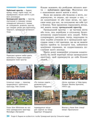 34 Розділ ІІ. Людина як особистість і особа. Громадський простір. Спільноти людей
більше залежить від розбудови міського жит­
тя — публічного простору. Фактично він
є показником якості життя в місті.
Коли ми живемо або буваємо в місті, по­
дорожуємо, то перше, що впадає в око, —
як влаштоване те або інше місце, чи при­
ємне воно для нас, чи почуваємо ми себе тут
у безпеці. Таке враження справляють місця,
які мають назву громадський простір.
Громадський простір — це частина міста
або села, яка перебуває в спільному безко­
штовному користуванні всіх людей. Тобто
супермаркет, ресторан, театр, перукарня та
інші подібні установи не є громадським про­
стором лише з тієї причини, що ви не можете
просто прийти та посидіти там, зайнятися
власними справами, не скориставшись по­
слугами цього закладу.
Проте деякі комерційні установи влашто­
вують на своїй території місця громадського
простору, щоб привернути до себе більше
людей.
Словник
Публічний простір — будівлі,
вулиці, площі, парки тощо, які
відоб­
ражають міське життя в усіх
його різновидах.
Громадський простір — простір,
пов’язаний із певними типами
громадської діяльності, такими
як спілкування, дозвілля; простір,
що створює умови для відпочинку,
творчості, громадської активності
тощо.
Газон біля бібліотеки як час-
тина громадського простору.
Мельбурн (Австралія)
Іспанські сходи — приклад
традиційного публічного
простору. Рим (Італія)
«По газонах ходити
дозволяється!».
Будапешт (Угорщина)
«Куток оратора» в Гайд-парку.
Лондон (Велика Британія).
1970-ті рр.
Пересувні вуличні меблі дають
можливість людям власноруч
формувати їхній простір
Індивідуальні місця
для ­
сидіння на площі.
Будапешт (Угорщина)
Фонтан у Києві біля станції
метро «Арсенальна»
П
і
д
р
у
ч
н
и
к
В
и
д
а
в
н
и
ц
т
в
о
"
Р
а
н
о
к
"
 