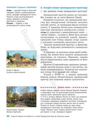 36 Розділ ІІ. Людина як особистість і особа. Громадський простір. Спільноти людей
4. Історія появи громадського простору
? Що зумовило появу громадського простору?
Громадський простір виник не сьогодні.
Він існував ще за часів Давньої Греції.
Історично склалося, що громадський про­
стір був невіддільною частиною міського
способу життя, де громадяни брали активну
участь. У грецьких містах роль громадського
простору відігравала центральна площа —
агора (у перекладі з давньогрецької мови —
«місце зборів», «площа»). Вона була місцем
спілкування та взаємодії людей. Давньо­
грецький поет Гомер вважав агору однією
з голов­
них складових ідеального міста.
Існував громадський простір і в Давньому
Римі, де бурхливо розвивалося громадське
життя.
У державах, де панувала влада однієї особи,
місць, які можна було назвати громадським
простором, не існувало. Парками, садами
могли користуватися лише правитель та його
наближені.
Пізніше в європейських державах громад­
ський простір існував лише в тих містах, що
мали самоврядування. Зазвичай він охоплю­
вав площу біля ратуші або собору.
Тільки у ХVІІІ ст. у деяких державах
Європи почали облаштовувати громадський
простір для широких верств суспільства.
Словник
Агора — ринкова площа й місце для
народних зборів у давньогрецьких
містах, осередок громадського життя.
Навколо агори розташовувалися
храми, державні установи,
майстерні й крамниці.
Ратуша — будівля, у якій
розташовується міська влада.
Цікаво знати
Історія перших скверів столиці Великої Британії Лондона
є прикладом того, як загальнодоступний безкош­
товний
простір може приносити значні прибутки.
У 1775 р. англієць Френсіс Рассел на землі, що належала
його родині, облаштував сквер. Велика зелена зона
в міському середовищі виявилася настільки популярною,
що в околицях скверу миттєво зросли ціни на житло.
Пізніше Ф. Рассел створив поряд ще одне місце
громадського простору, яке отримало назву Рассел-
сквер. Навколо нього згодом розмістилися готелі,
ресторани та інші громадські будівлі.
Рассел-сквер. Лондон
(Велика Британія)
Агора в Афінах.
Сучасна реконструкція
П
і
д
р
у
ч
н
и
к
В
и
д
а
в
н
и
ц
т
в
о
"
Р
а
н
о
к
"
 