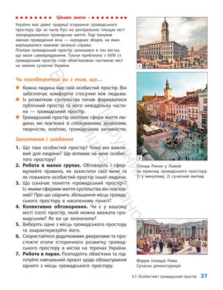 §7. Особистий і громадський простір 37
Форум (площа) Рима.
Сучасна реконструкція
Чи погоджуєтесь ви з тим, що…
„
„ Кожна людина має свій особистий простір. Він
забезпечує комфортні стосунки між людьми.
„
„ Із розвитком суспільства почав формуватися
публічний простір та його невіддільна части-
на — громадський простір.
„
„ Громадський простір охоплює сфери життя лю-
дини, які пов’язані зі спілкуванням, дозвіллям,
творчістю, освітою, громадською активністю.
Запитання і завдання
1. Що таке особистий простір? Чому він важли-
вий для людини? Що впливає на межі особис-
того простору?
2. Робота в малих групах. Обговоріть і сфор-
мулюйте правила, як захистити свої межі та
як поважати особистий простір іншої людини.
3. Що означає поняття «громадський простір»?
Із якими сферами життя суспільства він пов’яза­
ний? Про що свідчить збільшення місць громад-
ського простору в населеному пункті?
4. Колективне обговорення. Чи є у вашому
місті (селі) простір, який можна вважати гро-
мадським? Як ви це визначили?
5. Виберіть одне з місць громадського простору
та охарактеризуйте його.
6. Скористайтеся додатковими джерелами та про-
стежте етапи історичного розвитку громад-
ського простору в містах на теренах України.
7. Робота в парах. Розподіліть обов’язки та під-
готуйте навчальний проєкт щодо облаштування
одного з місць громадського простору.
Площа Ринок у Львові
як приклад громадського простору:
1) у минулому; 2) сучасний вигляд
1
2
Цікаво знати
Україна має давні традиції існування громадського
простору. Ще за часів Русі на центральних площах міст
зосереджувалося громадське життя. Тоді панував
звичай проведення віча — народних зборів, на яких
вирішувалися важливі загальні справи.
Пізніше громадський простір залишався в тих містах,
що мали самоврядування. Тільки приблизно з ХVІІІ ст.
громадський простір став обов’язковою частиною міст
на землях сучасної України.
П
і
д
р
у
ч
н
и
к
В
и
д
а
в
н
и
ц
т
в
о
"
Р
а
н
о
к
"
 
