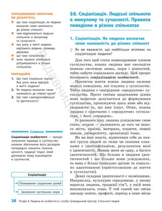 38 Розділ ІІ. Людина як особистість і особа. Громадський простір. Спільноти людей
§8. Соціалізація. Людські спільноти
в минулому та сучасності. Правила
поведінки в різних спільнотах
1. Соціалізація. Як людина визначає
свою належність до різних спільнот
? Як ви вважаєте, що найбільше впливає на
соціалізацію людини?
Для того щоб стати повноправним членом
суспільства, кожна людина має оволодіти
певною системою знань, норм і цінностей,
тобто набути соціального досвіду. Цей процес
називають соціалізацією особистості.
Протягом життя кожна людина засвоює
моделі поведінки, які існують у суспільстві.
Тобто людина є своєрідним «продуктом» су­
спільства. Проте своїми щоденними діями
вона водночас долучається до формування
суспільства, пропонуючи щось нове або від­
творюючи те, що вже існує. Отже, кожна
людина є одночасно і «продуктом» суспіль­
ства, і його «творцем».
Із раннього віку людина усвідомлює свою
стать, згодом — належність до того чи іншо­
го міста, країни, материка, планети, певної
школи, університету, організації тощо.
Як ви вже знаєте, віднесення себе до пев­
ної групи людей за тими чи іншими озна­
ками є ідентифікацією, результатом якої
є ідентичність. Можна мати не одну, а багато
ідентичностей. Що більше в людини іден­
тичностей і що більше вони усвідомлені,
то вона є більш соціально зрілою та соціаль­
но адаптованою (пристосованою до життя
в суспільстві).
Деякі складові ідентичності є незмінними.
Наприклад, культурне середовище, у якому
виросла людина, традиції сім’ї, у якій вона
виховувалася, тощо. У той самий час зміна
закладу освіти, професії, переїзд в інше місце
Словник
Соціалізація особистості — процес
залучення індивіда в суспільство
шляхом збагачення його досвідом
попередніх поколінь (знання,
цінності, традиції тощо), який
допомагає йому взаємодіяти
в суспільстві.
Засвоєння суспільних норм
Опанування соціальних ролей
Соціалізація
ОПРАЦЮВАВШИ ПАРАГРАФ,
ВИ ДІЗНАЄТЕСЬ:
„
„ що таке соціалізація, як людина
визначає свою належність
до різних спільнот;
„
„ чим відрізняються людські
спільноти в минулому
та сучасності;
„
„ яку роль у житті людини
відіграють родина, громада,
держава;
„
„ що таке патріотизм;
„
„ яких правил необхідно
дотримуватися в різних
спільнотах.
ПРИГАДАЙТЕ
1. Що таке соціальна група?
Яку роль вона відіграє
в житті ­людини?
2. Як людина визначає свою
­
належність до певної групи?
3. Що таке самоідентифікація
та ідентичність?
П
і
д
р
у
ч
н
и
к
В
и
д
а
в
н
и
ц
т
в
о
"
Р
а
н
о
к
"
 