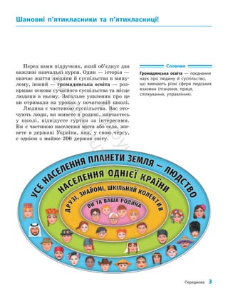 Передмова 3
Перед вами підручник, який об’єднує два
важливі навчальні курси. Один — історія —
вивчає життя людини й суспільства в мину­
лому, інший — громадянська освіта — роз­
криває основи сучасного суспільства та місце
людини в ньому. Загальне уявлення про це
ви отримали на уроках у початковій школі.
Людина є частиною суспільства. Вас ото­
чують люди, ви живете в родині, навчаєтесь
у школі, відвідуєте гуртки за інтересами.
Ви є частиною населення міста або села, жи­
вете в державі Україна, яка, у свою чергу,
є однією з майже 200 держав світу.
Шановні п’ятикласники та п’ятикласниці!
Словник
Громадянська освіта — поєднання
наук про людину й суспільство,
що вивчають різні сфери людських
взаємин (пізнання, праця,
спілкування, управління).
П
і
д
р
у
ч
н
и
к
В
и
д
а
в
н
и
ц
т
в
о
"
Р
а
н
о
к
"
 