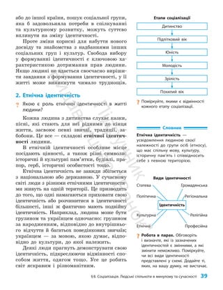 §8. Соціалізація. Людські спільноти в минулому та сучасності 39
Похилий вік
Зрілість
Юність
Молодість
Підлітковий вік
Дитинство
Етапи соціалізації
або до іншої країни, пошук соціальної групи,
яка б задовольняла потреби в спілкуванні
та культурному розвитку, можуть суттєво
вплинути на зміну ідентичності.
Проте зміни корисні для набуття нового
досвіду та знайомства з надбаннями інших
соціальних груп і культур. Свобода вибору
у формуванні ідентично­
сті є ключовою ха­
рактеристикою дотримання прав людини.
Якщо людині не вдається своє­
часно виріши­
ти завдання з формування ідентичності, у її
житті може виникнути чимало труднощів.
2. Етнічна ідентичність
? Якою є роль етнічної ідентичності в житті
людини?
Кожна людина з дитинства слухає казки,
пісні, які стають для неї рідними до кінця
життя, засвоює певні звичаї, традиції, за­
бобони. Це все — складові етнічної ідентич­
ності людини.
В етнічній ідентичності особливе місце
посідають цінності, а також різні символи:
історичні й культурні пам’ятки, будівлі, пра­
пор, герб, історичні особистості тощо.
Етнічна ідентичність не завжди збігається
з національною або державною. У сучасному
світі люди з різними етнічними ідентичностя­
ми живуть на одній території. Це призводить
до того, що одні намагаються приховати свою
ідентичність або розчинитися в ідентичності
більшості, інші ж фактично мають подвійну
ідентичність. Наприклад, людина може бути
грузином та українцем одночасно: грузином
за народженням, відповідно до внутрішньо­
го відчуття й багатьох поведінкових звичаїв;
українцем — за мовою, якою думає, відпо­
відно до культури, до якої належить.
Деякі люди прагнуть демонструвати свою
ідентичність, підкреслюючи відмінності спо­
собом життя, одягом тощо. Усе це робить
світ яскравим і різноманітним.
?
? Робота в парах. Обговоріть
і визначте, які із зазначених
ідентичностей є змінними, а які
змінити неможливо. Поміркуйте,
чи всі види ідентичності
представлені у схемі. Додайте ті,
яких, на вашу думку, не вистачає.
?
? Поміркуйте, якими є відмінності
кожного етапу соціалізації.
Професійна
Етнічна
Культурна
Регіональна
Політична
Релігійна
Громадянська
Статева
Ідентичність
Види ідентичності
Словник
Етнічна ідентичність —
усвідомлення людиною своєї
належності до групи осіб (етносу),
що має спільну мову, культуру,
історичну пам’ять і співвідносить
себе з певною територією.
П
і
д
р
у
ч
н
и
к
В
и
д
а
в
н
и
ц
т
в
о
"
Р
а
н
о
к
"
 