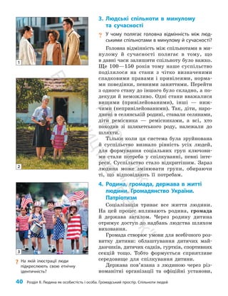 40 Розділ ІІ. Людина як особистість і особа. Громадський простір. Спільноти людей
3. Людські спільноти в минулому
та сучасності
? У чому полягає головна відмінність між люд-
ськими спільнотами в минулому й сучасності?
Головна відмінність між спільнотами в ми­
нулому й сучасності полягає в тому, що
в давні часи залишити спільноту було важко.
Ще 100—150 років тому наше суспільство
поділялося на стани з чітко визначеними
спадковими правами і привілеями, норма­
ми поведінки, певними заняттями. Перейти
з одного стану до іншого було складно, а по­
декуди й неможливо. Одні стани вважалися
вищими (привілейованими), інші — ниж­
чими (непривілейованими). Так, діти, наро­
джені в селянській родині, ставали селянами,
діти ремісника — ремісниками, а всі, хто
походив зі шляхетського роду, належали до
шляхти.
Тільки коли ця система була зруйнована
й суспільство визнало рівність усіх людей,
для формування соціальних груп ключови­
ми стали потреба у спілкуванні, певні інте­
реси. Суспільство стало відкритішим. Зараз
людина може змінювати групи, обираючи
ті, що відповідають її потребам.
4. Родина, громада, держава в житті
людини. Громадянство України.
Патріотизм
Соціалізація триває все життя людини.
На цей процес впливають родина, громада
й держава загалом. Через родину дитина
отримує доступ до надбань людства шляхом
виховання.
Громада створює умови для всебічного роз­
витку дитини: облаштування дитячих май­
данчиків, дитячих садків, гуртків, спортивних
секцій тощо. Тобто формується сприятливе
середовище для спілкування дитини.
Держава пов’язана з людиною через різ­
номанітні організації та офіційні установи,
?
? На якій ілюстрації люди
підкреслюють свою етнічну
ідентичність?
1
2
3
П
і
д
р
у
ч
н
и
к
В
и
д
а
в
н
и
ц
т
в
о
"
Р
а
н
о
к
"
 