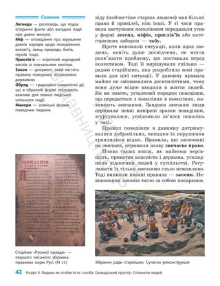 42 Розділ ІІ. Людина як особистість і особа. Громадський простір. Спільноти людей
віду (найчастіше старша людина) мав більші
права й привілеї, ніж інші. У ті часи пра­
вила наступним поколінням передавали усно
у формі легенд, міфів, прислів’їв або кате­
горичних заборон — табу.
Проте виникали ситуації, коли одна лю­
дина, навіть дуже досвідчена, не мог­
ла
роз­
в’язати проблему, що поставала перед
колективом. Тоді її вирішували спільно —
радою старійшин, яка розробляла нові пра­
вила для цієї ситуації. У давнину правила
майже не змінювалися десятиліттями, тому
вони дуже міцно входили в життя людей.
Як ви знаєте, усталений порядок поведінки,
що передається з покоління в покоління, на­
зивають звичаями. Завдяки звичаям люди
отримали певні вивірені зразки поведінки,
згуртувалися, усвідомили зв’язок поколінь
у часі.
Правил поведінки в давнину дотриму­
валися добровільно, випадки їх порушення
траплялися рідко. Правила, що засновані
на звичаях, отримали назву звичаєве право.
Поява таких явищ, як майнова нерів­
ність, приватна власність і держава, усклад­
нили відносини людей у суспільстві. Регу­
лювати їх тільки звичаями стало неможливо.
Тоді виникли писані правила — закони. Не­
виконання законів тягло за собою покарання.
Словник
Легенда — розповідь, що подає
історичні факти або вигадані події
про давнє минуле.
Міф — оповідання про вірування
давніх народів щодо походження
всесвіту, явищ природи, богів,
героїв тощо.
Прислів’я — короткий народний
вислів із повчальним змістом.
Закон — документ, який містить
правила поведінки, встановлені
державою.
Обряд — традиційні символічні дії,
що в образній формі передають
важливі для певної людської
спільноти події.
Манери — зовнішні форми
поведінки людини.
Зібрання ради старійшин. Сучасна реконструкція
Сторінка «Руської правди» —
першого писаного збірника
правових норм Русі (XI ст.)
П
і
д
р
у
ч
н
и
к
В
и
д
а
в
н
и
ц
т
в
о
"
Р
а
н
о
к
"
 