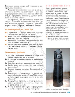 §8. Соціалізація. Людські спільноти в минулому та сучасності 43
Існували органи влади, які стежили за до­
триманням законів.
Завдяки виникненню законів у людей
з’яви­
лося почуття справедливості — чесного,
неупередженого ставлення до кого- або чого-
небудь. Сукупність законів у державі об’єд­
нали в поняття «право».
Усі правила, які визначають поведінку
людей, називають соціальними нормами. До
них належать правові, моральні, релігійні
норми, звичаї, обряди, манери та етикет.
Чи погоджуєтесь ви з тим, що…
„
„ Соціалізація — процес залучення індивіда
в суспільство. Він триває все життя.
„
„ На соціалізацію людини впливають родина,
громада і держава загалом.
„
„ Незмінною складовою самоідентифікації лю-
дини є етнічна ідентичність.
„
„ Для регулювання відносин у суспільстві люд-
ство виробило правила поведінки: звичаї,
закони тощо.
Запитання і завдання
1. Що таке соціалізація особистості? Чому цей
процес триває все життя людини?
2. Як стосунки в родині впливають на соціалізацію
індивіда?
3. Чому ідентичність є важливою для людини?
4. Назвіть види ідентичності. Що таке етнічна
ідентичність?
5. Чи може існувати спільнота без правил і за-
конів?
6. Колективне обговорення. Чи можна на-
звати спільнотою шкільний клас? Що можна
зробити, щоб покращити життя в класній
спільноті?
7. Поміркуйте й поясніть, чому за допомогою
законів розв’язати конфлікт простіше, ніж
за допомогою звичаїв.
8. Робота в парах. Обговоріть і сформулюйте
правила поведінки в соціальних мережах.
Цікаво знати
Одні з перших відомих писаних
законів були викарбувані на камені
за наказом вавилонського царя
Хаммурапі 4 тис. років тому. Цей
збірник містив 282 закони, які
регулювали життя суспільства. За
порушення законів передбачалися
суворі покарання. Так, на смерть
засуджували не лише за вбивство,
але й за крадіжку, наклеп тощо.
Цар зазначив, що закони було
видано «для того, щоб дати сяяти
справедливості в країні, щоб
усунути беззаконня і зло, щоб
сильному не кривдити слабшого…
для добробуту людей».
?
? Поміркуйте та висловіть припу-
щення, чи досяг своєї мети цар
Хаммурапі завдяки таким законам.
Камінь із законами царя Хаммурапі
П
і
д
р
у
ч
н
и
к
В
и
д
а
в
н
и
ц
т
в
о
"
Р
а
н
о
к
"
 