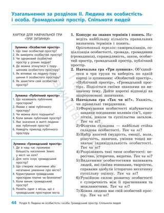 44 Розділ ІІ. Людина як особистість і особа. Громадський простір. Спільноти людей
1. Конкурс на знання термінів і понять. На­
ведіть найбільшу кількість правильних
визначень термінів і понять.
Орієнтовний перелік: самореалізація, со­
ціалізація особистості, громада, громадянин
(громадянка), справедливість, закон, особис­
тий простір, громадський простір, публічний
простір.
2. Навчальна гра «Три зупинки». Об’єд­най­
теся в три групи та виберіть по одній
картці із зупинками: «Особистий простір»,
«Пуб­
ліч­
ний простір», «Громадський прос­
тір». Поділіться своїми знаннями на ви­
значену тему. Дайте короткі відповіді на
запропоновані запитання.
3. Навчальна гра «Так чи ні?». Укажіть,
чи правильні твердження.
1) Формування особистості відбувається
завдяки поєднанню впливів сім’ї, одно­
літків, школи та суспільства загалом.
Так чи ні?
2) Фізична складова — найбільш стійка
складова особистості. Так чи ні?
3) Набір якостей (мудрість, емоції, воля,
рішучість, навички, уміння тощо) ви­
значає індивідуальність особистості.
Так чи ні?
4) Розрізняють такі типи особистості: пе­
ресічна, історична, видатна. Так чи ні?
5) Видатними особистостями називають
людей, які своїми вчинками, творчістю,
справами здобули історично негативну
суспільну оцінку. Так чи ні?
6) Рушійною силою розвитку особистості
є супе­
речність між її прагненнями та
можливостями. Так чи ні?
7) Кожна людина має свій особистий прос­
тір. Так чи ні?
Узагальнення за розділом ІІ. Людина як особистість
і особа. Громадський простір. Спільноти людей
Зупинка «Особистий простір»
1. Що таке особистий простір?
2. Як виміряти особистий простір?
3. Чи однаковий особистий
простір у різних людей?
4. Де можна зіткнутися з пору-
шенням особистого простору?
5. Як впливає на людину пору-
шення її особистого простору?
6. Як захистити свій особистий
простір?
Зупинка «Публічний простір»
1. Що називають публічним
простором?
2. Якими є межі публічного
простору?
3. Чи можна його порушити?
4. Коли виник публічний простір?
5. Яке значення в житті людини
має публічний простір?
6. Наведіть приклад публічного
простору.
Зупинка «Громадський простір»
1. Де в наш час проживає
більшість населення Землі:
у місті чи селі?
2. Для чого існує громадський
простір?
3. Що створює позитивне або
негативне уявлення про місто?
4. Користування громадським
простором платне чи безплатне?
5. Коли виник громадський
простір?
6. Назвіть одне з місць, що є
громадським простором міста.
КАРТКИ ДЛЯ НАВЧАЛЬНОЇ ГРИ
«ТРИ ЗУПИНКИ»
П
і
д
р
у
ч
н
и
к
В
и
д
а
в
н
и
ц
т
в
о
"
Р
а
н
о
к
"
 