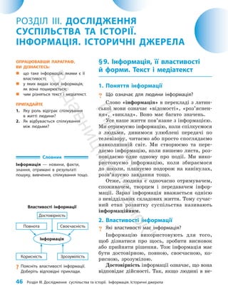 46 Розділ III. Дослідження суспільства та історії. Інформація. Історичні джерела
§9. Інформація, її властивості
й форми. Текст і медіатекст
1. Поняття інформації
? Що означає для людини інформація?
Слово «інформація» в перекладі з латин­
ської мови означає «відомості», «роз’яс­
нен­
ня», «виклад». Воно має багато значень.
Усе наше життя пов’язане з інформацією.
Ми отримуємо інформацію, коли спілкуємося
з людьми, дивимося улюблені передачі по
телевізору, читаємо або просто споглядаємо
нав­
колишній світ. Ми створюємо та пере­
даємо інформацію, коли пишемо листа, роз­
повідаємо одне одному про події. Ми вико­
ристовуємо інформацію, коли збираємося
до школи, плануємо подорож на канікулах,
розв’язуємо завдання тощо.
Отже, людина є одночасно отримувачем,
споживачем, творцем і передавачем інфор­
мації. Зараз інформація вважається однією
з невіддільних складових життя. Тому сучас­
ний етап розвитку суспільства називають
інформаційним.
2. Властивості інформації
? Які властивості має інформація?
Інформацію використовують для того,
щоб дізнатися про щось, зробити висновок
або прийняти рішення. Тож інформація має
бути достовірною, пов­
ною, своєчасною, ко­
рисною, зрозумілою.
Достовірність інформації означає, що вона
відповідає дійсності. Так, якщо людині в не­
РОЗДІЛ III. ДОСЛІДЖЕННЯ
СУСПІЛЬСТВА ТА ІСТОРІЇ.
ІНФОРМАЦІЯ. ІСТОРИЧНІ ДЖЕРЕЛА
Словник
Інформація — новини, факти,
знання, отримані в результаті
пошуку, вивчення, спілкування тощо.
ОПРАЦЮВАВШИ ПАРАГРАФ,
ВИ ДІЗНАЄТЕСЬ:
„
„ що таке інформація, якими є її
властивості;
„
„ у яких видах існує інформація,
як вона поширюється;
„
„ чим різняться текст і медіа­
текст.
ПРИГАДАЙТЕ
1. Яку роль відіграє спілкування
в житті людини?
2. Як відбувається спілкування
між людьми?
Властивості інформації
Інформація
Зрозумілість
Достовірність
Своєчасність
Корисність
?
? Поясніть властивості інформації.
Доберіть відповідні приклади.
Повнота
П
і
д
р
у
ч
н
и
к
В
и
д
а
в
н
и
ц
т
в
о
"
Р
а
н
о
к
"
 