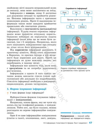 §9. Інформація, її властивості й форми. Текст і медіатекст 47
знайомому місті вказати неправильний шлях
до вокзалу, вона може запізнитися на поїзд.
Інформація є повною, якщо її достатньо
для розуміння ситуації та прийняття рішен­
ня. Неповна інформація часто є причиною
помилкових рішень. Проте й надлишкова ін­
формація також може завадити прийняттю
правильних або своєчасних рішень.
Важливою є своєчасність (актуальність)
інформації. Тільки вчасно отримана інфор­
мація може принести очікувану користь.
Однаково небажані як передчасна подача
інформації (коли вона ще не може бути за­
своєна), так і її затримка. Наприклад, мало
кого зацікавить пові­
дом­
лення про посадку
на літак після його відправлення.
Під корисністю інформації розуміють її
практичну цінність. Якщо хтось відпочиває
в Карпатах, то прогноз погоди в цій місце­
вості буде корисним для нього. Проте ця
інформація не дуже важлива людям, які
перебувають в іншому місці.
Інформація має цінність тоді, коли вона
є зрозумілою та не потребує додаткового
роз’яс­нення.
Інформацію з одного й того самого пи­
тання можна викласти стисло (лише най­
головніше) або докладно (із подробицями).
Стислість інформації необхідна в довідниках,
енциклопедіях, різних інструкціях.
3. Форми існування інформації
? У яких формах існує інформація?
Найпростішою формою існування інфор­
мації є повідомлення.
Наприклад, кожна фраза, яку ви чуєте від
когось під час телефонної розмови, є повідом­
ленням. Тобто все, що було сказано, можна
розглядати як окреме інформаційне повідом­
лення.
Одне й те саме інформаційне повідомлення
(стаття в газеті, оголошення, лист, довідка,
Очі Шкіра
Органи чуття людини
Язик Ніс Вуха
Сприйняття інформації
Словник
Повідомлення — певний набір
інформації, що передається комусь.
Людина сприймає інформацію
за допомогою п’яти органів чуття
П
і
д
р
у
ч
н
и
к
В
и
д
а
в
н
и
ц
т
в
о
"
Р
а
н
о
к
"
 