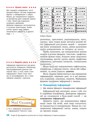 48 Розділ III. Дослідження суспільства та історії. Інформація. Історичні джерела
розповідь, креслення, радіопередача, жест,
сигнал, звук тощо) може містити різний об­
сяг інформації для різних людей — залежно
від їхніх попередніх знань, рівня розуміння
цього повідомлення та інтересу до нього.
Треба зазначити, що повідомлення можна
подати в різних формах: текстово, графічно,
певною мовою тощо. Існують мова людського
спілкування, жестів і рухів, звуків, графічних
зображень, світлових сигналів, спеціальних
позначень.
Якщо будь-які повідомлення зафіксувати,
наприклад, у вигляді тексту, числа або зобра­
ження, то вони стануть даними.
Коли людина замислюється над отриманою
інформацією, порівнює дані, то в неї виника­
ють судження, уявлення, поняття. Найвищою
формою існування інформації є знання.
4. Поширення інформації
? Що можна вважати поширенням інформації?
Інформація має значення, коли є той, хто
її сприймає (споживач). Доведення інформа­
ції до споживача в будь-який спосіб — це
поширення інформації.
Зверніть увагу, що повідомлення інфор­
мації лише тій особі, якої вона стосується,
не вважається її поширенням. Також не є по­
ширенням інформації листи, заяви, скарги
до органів влади.
Зверніть увагу
Інформація відрізняється від даних
доступністю отримання. Наприклад,
нерозшифрований рукопис має
певний зміст, а отже, може стати
інформацією. Проте поки текст
ще не розшифрували, він є лише
набором символів і картинок.
Цікаво знати
Для передачі повідомлень часто
використовують систему кодування.
Однією з найвідоміших є азбука
Морзе, де повідомлення кодують
за допомогою двох символів: крапка
і тире. Такий вид кодування
називають двійковим.
Двійкове кодування застосовується
в сучасних комп’ютерах. Кожен
сигнал одного виду умовно
позначається цифрою 0, а другого
виду — 1.
Азбука Морзе
?
? Чи є зображене оголошення
інформацією? Поясніть чому.
П
і
д
р
у
ч
н
и
к
В
и
д
а
в
н
и
ц
т
в
о
"
Р
а
н
о
к
"
 