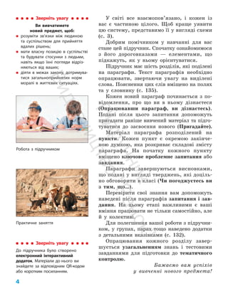 4 ﻿
У світі все взаємо­
по­
в’язано, і кожен із
вас є частиною цілого. Щоб краще уявити
цю систему, представимо її у вигляді схеми
(с. 3).
Добрим помічником у навчанні для вас
стане цей підручник. Спочатку ознайомимося
з його дороговказами — елементами, що
підкажуть, як у ньому орієнтуватися.
Підручник має шість розділів, які поділені
на параграфи. Текст параграфів необхідно
опрацювати, звертаючи увагу на виділені
слова. Пояснення цих слів вміщено на полях
та у словнику (с. 135).
Кожен новий параграф починається з по­
відомлення, про що ви в ньому дізнаєтеся
(Опрацювавши параграф, ви дізнаєтесь).
Подані після цього запитання допоможуть
пригадати раніше вивчений матеріал та підго­
туватися до засвоєння нового (Пригадайте).
Матеріал параграфа розподілений на
пункти. Кожен пункт є окремою закінче­
ною думкою, яка розкриває складові змісту
параграфа. На початку кожного пункту
вміщено ключове проблемне запитання або
завдання.
Параграфи завершуються висновками,
що подані у вигляді тверджень, які доціль­
но обговорити в класі (Чи погоджуєтесь ви
з тим, що…).
Перевірити свої знання вам допоможуть
наведені після параграфів запитання і зав­
дання. На цьому етапі важливими є ваші
вміння працювати не тільки самостійно, але
й у колективі.
Для полегшення вашої роботи з підручни­
ком, у групах, парах тощо наведено додатки
з детальними вказівками (с. 132).
Опрацювання кожного розділу завер­
шується узагальненням знань і тестовими
зав­
даннями для підготовки до тематичного
контролю.
Бажаємо вам успіхів
у вивченні нового предмета!
Зверніть увагу
До підручника було створено
електронний інтерактивний
додаток. Матеріали до нього ви
знайдете за відповідним QR-кодом
або коротким посиланням.
Робота з підручником
Практичне заняття
Зверніть увагу
Ви вивчатимете
новий предмет, щоб:
„
„ розуміти зв’язки між людиною
та суспільством для прийняття
вдалих рішень;
„
„ мати власну позицію в суспільстві
та будувати стосунки з людьми,
навіть якщо їхні погляди відріз-
няються від ваших;
„
„ діяти в межах закону, дотримува-
тися загальноприйнятих норм
моралі в життєвих ситуаціях.
П
і
д
р
у
ч
н
и
к
В
и
д
а
в
н
и
ц
т
в
о
"
Р
а
н
о
к
"
 