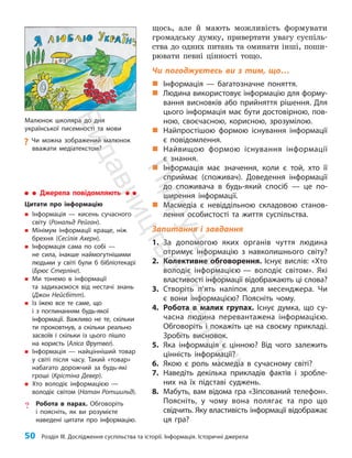 50 Розділ III. Дослідження суспільства та історії. Інформація. Історичні джерела
щось, але й мають можливість формувати
громадську думку, привертати увагу суспіль­
ства до одних питань та оминати інші, поши­
рювати певні цінності тощо.
Чи погоджуєтесь ви з тим, що…
„
„ Інформація — багатозначне поняття.
„
„ Людина використовує інформацію для форму-
вання висновків або прийняття рішення. Для
цього інформація має бути достовірною, пов­
ною, своєчасною, корисною, зрозумілою.
„
„ Найпростішою формою існування інформації
є повідомлення.
„
„ Найвищою формою існування інформації
є знання.
„
„ Інформація має значення, коли є той, хто її
сприймає (споживач). Доведення інформації
до споживача в будь-який спосіб — це по-
ширення інформації.
„
„ Масмедіа є невіддільною складовою станов-
лення особистості та життя суспільства.
Запитання і завдання
1. За допомогою яких органів чуття людина
отримує інформацію з навколишнього світу?
2. Колективне обговорення. Існує вислів: «Хто
володіє інформацією — володіє світом». Які
властивості інформації відображають ці слова?
3. Створіть п’ять наліпок для месенджера. Чи
є вони інформацією? Поясніть чому.
4. Робота в малих групах. Існує думка, що су-
часна людина перевантажена інформацією.
Обговоріть і покажіть це на своєму прикладі.
Зробіть висновок.
5. Яка інформація є цінною? Від чого залежить
цінність інформації?
6. Якою є роль масмедіа в сучасному світі?
7. Наведіть декілька прикладів фактів і зробле-
них на їх підставі суджень.
8. Мабуть, вам відома гра «Зіпсований телефон».
Поясніть, у чому вона полягає та про що
свідчить. Яку властивість інформації відображає
ця гра?
Малюнок школяра до дня
української писемності та мови
?
? Чи можна зображений малюнок
вважати медіатекстом?
Джерела повідомляють
Цитати про інформацію
„
„ Інформація — кисень сучасного
світу (Рональд Рейган).
„
„ Мінімум інформації краще, ніж
брехня (Сесілія Ахерн).
„
„ Інформація сама по собі —
не сила, інакше наймогутнішими
людьми у світі були б бібліотекарі
(Брюс Стерлінг).
„
„ Ми тонемо в інформації
та задихаємося від нестачі знань
(Джон Нейсбітт).
„
„ Із їжею все те саме, що
і з поглинанням будь-якої
інформації. Важливо не те, скільки
ти проковтнув, а скільки реально
засвоїв і скільки із цього пішло
на користь (Аліса Фрутвег).
„
„ Інформація — найцінніший товар
у світі після часу. Такий «товар»
набагато дорожчий за будь-які
гроші (Крістіна Девер).
„
„ Хто володіє інформацією —
володіє світом (Натан Ротшильд).
? Робота в парах. Обговоріть
і поясніть, як ви розумієте
наведені цитати про інформацію.
П
і
д
р
у
ч
н
и
к
В
и
д
а
в
н
и
ц
т
в
о
"
Р
а
н
о
к
"
 
