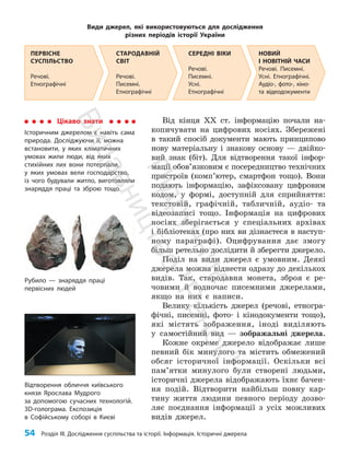 54 Розділ III. Дослідження суспільства та історії. Інформація. Історичні джерела
Від кінця ХХ ст. інформацію почали на­
копичувати на цифрових носіях. Збережені
в такий спосіб документи мають принципово
нову матеріальну і знакову основу — двійко­
вий знак (біт). Для відтворення такої інфор­
мації обов’яз­
ковим є посередництво технічних
пристроїв (комп’ю­
тер, смартфон тощо). Вони
подають інформацію, зафіксовану цифровим
кодом, у формі, доступній для сприйняття:
текстовій, графічній, табличній, аудіо- та
відеозаписі тощо. Інформація на цифрових
носіях зберігається у спеціальних архівах
і бібліотеках (про них ви дізнаєтеся в наступ­
ному параграфі). Оцифрування дає змогу
більш ретельно дослідити й зберегти джерело.
Поділ на види джерел є умовним. Деякі
джерела можна віднести одразу до декількох
видів. Так, стародавня монета, зброя є ре­
човими й водночас писемними джерелами,
якщо на них є написи.
Велику кількість джерел (речові, етногра­
фічні, писемні, фото- і кінодокументи тощо),
які містять зображення, іноді виділяють
у самостійний вид — зображальні джерела.
Кожне окреме джерело відображає лише
певний бік минулого та містить обмежений
обсяг історичної інформації. Оскільки всі
па­
м’ят­
ки минулого були створені людьми,
історичні джерела відображають їхнє бачен­
ня подій. Відтворити найбільш повну кар­
тину життя людини певного періоду дозво­
ляє поєднання інформації з усіх можливих
видів джерел.
Види джерел, які використовуються для дослідження
різних періодів історії України
Цікаво знати
Історичним джерелом є навіть сама
природа. Досліджуючи її, можна
встановити, у яких кліматичних
умовах жили люди, від яких
стихійних лих вони потерпали,
у яких умовах вели господарство,
із чого будували житло, виготовляли
знаряддя праці та зброю тощо.
Рубило — знаряддя праці
первісних людей
Відтворення обличчя київського
князя Ярослава Мудрого
за допомогою сучасних технологій.
3D-голограма. Експозиція
в Софійському соборі в Києві
НОВИЙ
І НОВІТНІЙ ЧАСИ
Речові. Писемні.
Усні. Етнографічні.
Аудіо-, фото-, кіно-
та відеодо­кументи
СЕРЕДНІ ВІКИ
Речові.
Писемні.
Усні.
Етнографічні
СТАРОДАВНІЙ
СВІТ
Речові.
Писемні.
Етнографічні
ПЕРВІСНЕ
СУСПІЛЬСТВО
Речові.
Етнографічні
П
і
д
р
у
ч
н
и
к
В
и
д
а
в
н
и
ц
т
в
о
"
Р
а
н
о
к
"
 