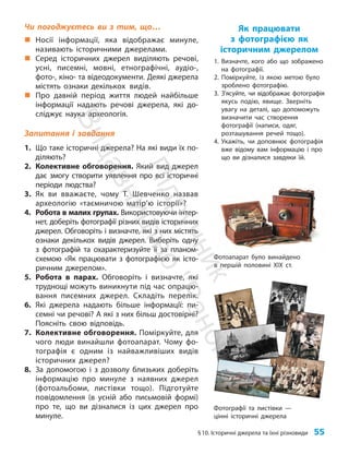 §10. Історичні джерела та їхні різновиди 55
Чи погоджуєтесь ви з тим, що…
„
„ Носії інформації, яка відображає минуле,
називають історичними джерелами.
„
„ Серед історичних джерел виділяють речові,
усні, писемні, мовні, етнографічні, аудіо-,
фото-, кіно- та відеодокументи. Деякі джерела
містять ознаки декількох видів.
„
„ Про давній період життя людей найбільше
інформації надають речові джерела, які до-
сліджує наука археологія.
Запитання і завдання
1. Що таке історичні джерела? На які види їх по-
діляють?
2. Колективне обговорення. Який вид джерел
дає змогу створити уявлення про всі історичні
періоди людства?
3. Як ви вважаєте, чому Т. Шевченко назвав
археологію «таємничою матір’ю історії»?
4. Робота в малих групах. Використовуючи інтер-
нет, доберіть фотографії різних видів історичних
джерел. Обговоріть і визначте, які з них містять
ознаки декількох видів джерел. Виберіть одну
з фотографій та охарактеризуйте її за планом-
схемою «Як працювати з фотографією як істо-
ричним джерелом».
5. Робота в парах. Обговоріть і визначте, які
труднощі можуть виникнути під час опрацю-
вання писемних джерел. Складіть перелік.
6. Які джерела надають більше інформації: пи-
семні чи речові? А які з них більш достовірні?
Поясніть свою відповідь.
7. Колективне обговорення. Поміркуйте, для
чого люди винайшли фотоапарат. Чому фо-
тографія є одним із найважливіших видів
історичних джерел?
8. За допомогою і з дозволу близьких доберіть
інформацію про минуле з наявних джерел
(фотоальбоми, листівки тощо). Підготуйте
повідомлення (в усній або письмовій формі)
про те, що ви дізналися із цих джерел про
минуле.
Як працювати
з фотографією як
історичним джерелом
1. Визначте, кого або що зображено
на фотографії.
2. Поміркуйте, із якою метою було
зроблено фотографію.
3. З’ясуйте, чи відображає фотографія
якусь подію, явище. Зверніть
увагу на деталі, що допоможуть
ви­значити час ство­рення
фотографії (написи, одяг,
розташування речей тощо).
4. Укажіть, чи до­
пов­
нює фотографія
вже відому вам інформацію і про
що ви дізналися завдяки їй.
Фотографії та листівки —
цінні історичні джерела
Фотоапарат було винайдено
в першій половині ХІХ ст.
П
і
д
р
у
ч
н
и
к
В
и
д
а
в
н
и
ц
т
в
о
"
Р
а
н
о
к
"
 