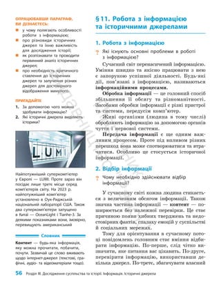 56 Розділ III. Дослідження суспільства та історії. Інформація. Історичні джерела
§11. Робота з інформацією
та історичними джерелами
1. Робота з інформацією
? Які існують основні проблеми в роботі
з інформацією?
Сучасний світ перенасичений інформацією.
Уміння швидко та якісно працювати з нею
є запорукою успішної діяльності. Будь-які
дії, пов’язані з інформацією, називаються
інформаційними процесами.
Обробка інформації — це головний спосіб
збільшення її обсягу та різноманітності.
Засобами обробки інформації є різні пристрої
та системи, передусім комп’ютер.
Живі організми (людина в тому числі)
обробляють інформацію за допомогою органів
чуття і нервової системи.
Передача інформації є ще одним важ­
ливим процесом. Проте під впливом різних
перешкод вона може спотворюватися та втра­
чатися. Особ­
ливо це стосується історичної
інформації.
2. Відбір інформації
? Чому необхідно здійснювати відбір
інформації?
У сучасному світі кожна людина стикаєть­
ся з величезним обсягом інформації. Також
значна частина інформації — контент — по­
ширюється без належної перевірки. Це стає
причиною появи хибних тверджень та недо­
стовірних фактів, спалаху емоцій у суспільстві
й соціальних мережах.
Тому для орієнтування в сучасному пото­
ці повідомлень головним стає вміння відби­
рати інформацію. По-перше, слід чітко ви­
значити, яке питання вас цікавить. По-друге,
перевірити інформацію, використавши де­
кілька джерел. По-третє, збагачувати власний
Найпотужніший суперкомп’ютер
у Європі — LUMI. Проте зараз він
посідає лише третє місце серед
комп’ютерів світу. На 2023 р.
найпотужніший комп’ютер
установлено в Оук-Риджській
національній лабораторії США. Також
два суперкомп’ю­
тери запущено
в Китаї — OceanLight і Tianhe-3. За
деякими показниками вони, імовірно,
перевищують американський
ОПРАЦЮВАВШИ ПАРАГРАФ,
ВИ ДІЗНАЄТЕСЬ:
„
„ у чому полягають особливості
роботи з інформацією;
„
„ про різновиди історичних
джерел та їхню важливість
для дослідження історії;
„
„ як розпізнавати та проводити
первинний аналіз історичних
джерел;
„
„ про необхідність критичного
ставлення до історичних
джерел та залучення різних
джерел для достовірного
відображення минулого.
ПРИГАДАЙТЕ
1. За допомогою чого можна
здобувати інформацію?
2. Які історичні джерела виділяють
історики?
Словник
Контент — будь-яка інформація,
яку можна прочитати, побачити,
почути. Зазвичай це слово вживають
щодо інтернет-джерел (текстові, гра­
фічні, аудіо- та відеоматеріали тощо).
П
і
д
р
у
ч
н
и
к
В
и
д
а
в
н
и
ц
т
в
о
"
Р
а
н
о
к
"
 