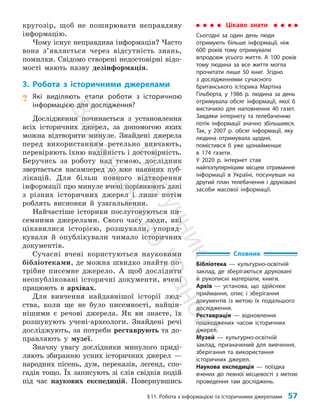§11. Робота з інформацією та історичними джерелами 57
кругозір, щоб не поширювати неправдиву
інформацію.
Чому існує неправдива інформація? Часто
вона з’явля­
ється через відсутність знань,
помилки. Свідомо створені недостовірні відо­
мості мають назву дезінформація.
3. Робота з історичними джерелами
? Які виділяють етапи роботи з історичною
інформацією для дослідження?
Дослідження починається з установлення
всіх історичних джерел, за допомогою яких
можна відтворити минуле. Знайдені джерела
перед використанням ретельно вивчають,
перевіряють їхню надійність і достовірність.
Беручись за роботу над темою, дослідник
звертається насамперед до вже наявних пуб­
лікацій. Для більш повного відтворення
інформації про минуле вчені порівнюють дані
з різних історичних джерел і лише потім
роблять висновки й узагальнення.
Найчастіше історики послуговуються пи­
семними джерелами. Свого часу люди, які
цікавилися історією, розшукали, упоряд­
кували й опублікували чимало історичних
документів.
Сучасні вчені користуються науковими
бібліотеками, де можна швидко знайти по­
трібне писемне джерело. А щоб дослідити
неопубліковані історичні документи, вчені
працюють в архівах.
Для вивчення найдавнішої історії люд­
ства, коли ще не було писемності, найцін­
нішими є речові джерела. Як ви знаєте, їх
розшукують учені-археологи. Знайдені речі
досліджують, за потреби реставрують та до­
правляють у музеї.
Значну увагу дослідники минулого приді­
ляють збиранню усних історичних джерел —
народних пісень, дум, переказів, легенд, спо­
гадів тощо. Їх записують зі слів свідків подій
під час наукових експедицій. Повернувшись
Цікаво знати
Сьогодні за один день люди
отримують більше інформації, ніж
600 років тому отримували
впродовж усього життя. А 100 років
тому людина за все життя могла
прочитати лише 50 книг. Згідно
з дослідженнями сучасного
британського історика Мартіна
Гільберта, у 1986 р. людина за день
отримувала обсяг інформації, якої б
вистачило для наповнення 40 газет.
Завдяки інтернету та телебаченню
потік інформації значно збільшився.
Так, у 2007 р. обсяг інформації, яку
людина отримувала щодня,
помістився б уже щонайменше
в 174 газети.
У 2020 р. інтернет став
найпопулярнішим місцем отримання
інформації в Україні, посунувши на
другий план телебачення і друковані
засоби масової інформації.
Словник
Бібліотека — культурно-освітній
заклад, де зберігаються друковані
й рукописні матеріали, книги.
Архів — установа, що здійснює
приймання, опис і зберігання
документів із метою їх подальшого
дослідження.
Реставрація — відновлення
пошкоджених часом історичних
джерел.
Музей — культурно-освітній
заклад, призначений для вивчення,
зберігання та використання
історичних джерел.
Наукова експедиція — поїздка
вчених до певної місцевості з метою
проведення там досліджень.
П
і
д
р
у
ч
н
и
к
В
и
д
а
в
н
и
ц
т
в
о
"
Р
а
н
о
к
"
 