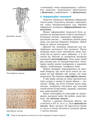58 Розділ III. Дослідження суспільства та історії. Інформація. Історичні джерела
з експедиції, вчені впорядковують і публіку­
ють записане. Аудіозаписи зберігаються
у фонотеках, а відеозаписи — у фільмотеках.
4. Інформаційні технології
Людство займалося обробкою інформації
тисячі років. Сукупність методів і пристроїв,
які люди використовували для обробки
інформації, називають інформаційними тех­
нологіями.
Перші інформаційні технології були за­
сновані на використанні лічби й писемності.
Своєрідну систему передання інформації —
вузликове письмо — винайшов давній народ
інків, що населяв Південну Америку. Проте
воно не набуло поширення.
Деякий час основним джерелом для ви­
никнення писемності був малюнок. Проте
малюнок може стати писемністю лише тоді,
коли він не просто щось зображує, а й по­
значає це. Письмо за допомогою малюнків
називають піктографічним. Хоча зараз такий
вид письма вже не використовується, пікто­
грами мають значне поширення в дорожніх
знаках, комп’ютерах, телефонах тощо.
Згодом малюнки перетворилися на пись­
мові символи, що часто були навіть не схо­
жими на той предмет або явище, які вони
позначали. Так виникло ієрогліфічне письмо.
У цих видах письма не лише прочитується
зміст думки, а наявні й зорові образи — ма­
люнки. Люди, що були носіями цього виду
письма, залишили свідчення про власний
спосіб життя та мислення, традиції, уявлення
про нав­
колишній світ.
Однак піктограми та ієрогліфи не відтво­
рюють звучання мови. Це робить звуко-бук­
вене, або абеткове письмо.
Однією з перших буквених абеток, що
з’я­
ви­
лася в XV ст. до н. е., було фінікійське
письмо. Воно містило 22 приголосні букви
та лягло в основу більшості сучасних абеток
і систем письма.
Піктографічне письмо
Вузликове письмо
Ієрогліфічне письмо
П
і
д
р
у
ч
н
и
к
В
и
д
а
в
н
и
ц
т
в
о
"
Р
а
н
о
к
"
 