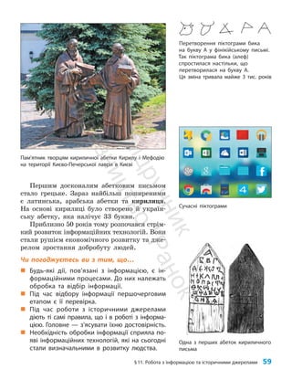 §11. Робота з інформацією та історичними джерелами 59
Першим досконалим абетковим письмом
стало грецьке. Зараз найбільш поширеними
є латинська, арабська абетки та кирилиця.
На основі кирилиці було створено й україн­
ську абетку, яка налічує 33 букви.
Приблизно 50 років тому розпочався стрім­
кий розвиток інформаційних технологій. Вони
стали рушієм економічного розвитку та дже­
релом зростання добробуту людей.
Чи погоджуєтесь ви з тим, що…
„
„ Будь-які дії, пов’язані з інформацією, є ін-
формаційними процесами. До них належать
обробка та відбір інформації.
„
„ Під час відбору інформації першочерговим
етапом є її перевірка.
„
„ Під час роботи з історичними джерелами
діють ті самі правила, що і в роботі з інформа-
цією. Головне — з’ясувати їхню достовірність.
„
„ Необхідність обробки інформації сприяла по-
яві інформаційних технологій, які на сьогодні
стали визначальними в розвитку людства.
Перетворення піктограми бика
на букву А у фінікійському письмі.
Так піктограма бика (алеф)
спростилася настільки, що
перетворилася на букву А.
Ця зміна тривала майже 3 тис. років
Одна з перших абеток кириличного
письма
Сучасні піктограми
Пам’ятник творцям кириличної абетки Кирилу і Мефодію
на території Києво-Печерської лаври в Києві
П
і
д
р
у
ч
н
и
к
В
и
д
а
в
н
и
ц
т
в
о
"
Р
а
н
о
к
"
 
