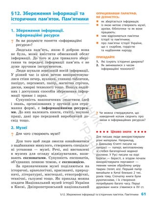 §12. Збереження інформації та історичних пам’яток. Пам’ятники 61
§12. Збереження інформації та
історичних пам’яток. Пам’ятники
1. Збереження інформації.
Інформаційні ресурси
? Як ви розумієте поняття «інформаційні
ресурси»?
Людська пам’ять, якою б доброю вона
не була, може вмістити обмежений обсяг
інформації. До того ж для тривалого збері­
гання та передачі інформації пам’ять є не
дуже зручним інструментом.
Люди шукали зовнішній носій інформації.
У різний час із цією метою використовува­
лися стіни печер, вузлики, глиняні таблички,
папірус, пергамент, папір, магнітна стрічка,
диски, хмарні технології тощо. Пошук надій­
них і доступних способів збереження інфор­
мації триває і зараз.
Сукупність накопичених людством ідей
і знань, організованих у зручній для отри­
мання формі, є інформаційними ресурса­
ми. До них належать книги, статті, наукові
праці, дані про передовий виробничий до­
свід тощо.
2. Музеї
? Для чого створюють музеї?
Для того щоб люди змогли ознайомитися
з надбаннями минулого, створюють спеціаль­
ні установи — музеї. Речі, які виставлені
в музеях для огляду відвідувачами, нази­
вають експонатами. Сукупність експонатів,
об’єднаних певною темою, є експозицією.
За призначенням музеї поділяються на
історичні, археологічні, краєзнавчі, природ­
ничі, літературні, мистецькі, етнографічні,
технічні, галузеві тощо. Як приклад можна
згадати Національний музей історії України
в Києві, Дніпропетровський національний
Цікаво знати
Для письма люди використовували
рiзнi матерiали. Наприклад,
у Давньому Єгипті писали на
папірусі — папері, виготовленому
зі стебел багаторічної водяної
рослини. У Русі писали на корі
берези — бересті, а згодом почали
використовувати пергамент —
певним чином оброблену шкіру
тварин (телят, кіз). Перший папір
винайшли в Китаї близько 2 тис.
років тому. Спочатку книги були
рукописними, і їх створення
потребувало багато часу. Перші
друковані книги з’явилися в ХV ст.
?
? Чи можна стверджувати, що
наведений колаж свідчить про
зміни в інформаційних ресурсах?
ОПРАЦЮВАВШИ ПАРАГРАФ,
ВИ ДІЗНАЄТЕСЬ:
„
„ як зберігається інформація;
„
„ із якою метою створюють музеї,
архіви, біб­
ліотеки та як вони
працюють;
„
„ чим відрізняються пам’ятки
­
історії та пам’ятники;
„
„ про пам’ятки історії України,
що є скарбом, гордістю
та надбанням народу.
ПРИГАДАЙТЕ
1. Які існують історичні джерела?
2. Як змінювалися з часом
інформаційні технології?
П
і
д
р
у
ч
н
и
к
В
и
д
а
в
н
и
ц
т
в
о
"
Р
а
н
о
к
"
 