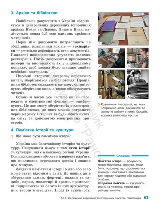 §12. Збереження інформації та історичних пам’яток. Пам’ятники 63
3. Архіви та бібліотеки
Найбільше документів в Україні зберіга­
ється в центральних державних історичних
архівах Києва та Львова. Лише в Києві на­
лічується понад 1,5 млн одиниць архівних
матеріалів.
Перш ніж документи потрапляють на
зберігання, працівники архівів — архіваріу­
си — ретельно перевіряють стан документів.
Виявлені пошкодження усувають шляхом
реставрації. Потім документам присвоюють
номери та виставляють їх у відповідному
порядку, щоб можна було швидко знайти
необхідні матеріали.
Писемні історичні джерела, переважно
книги, зберігаються і в бібліотеках. Праців­
ники бібліотек складають каталог, організо­
вують зберігання книг, а також обслуговують
читачів.
Останнім часом усе частіше книги пере­
водять в електронний формат — оцифро­
вують. Це дає змогу зберігати їх в електрон­
них бібліотеках, до яких можна потрапити
через мережу інтернет із будь-якого куточ­
ка світу за допомогою електронних при­
строїв.
4. Пам’ятки історії та культури
? Що може бути пам’яткою історії?
Україна має багатовікову історію та куль­
туру. Свідченням цього є пам’ятки історії
та культури, які є в кожному регіоні України.
Вони допомагають зберегти історичну пам’ять,
що покликана передавати досвід і знання
про минуле.
Завдяки пам’яткам історії місто або село
може стати відомим у світі. До наших днів
збереглися замки, фортеці, палаци та са­
диби, парки, монастирі й храми, промисло­
ві підприємства та багато інших архітектур­
них творів мистецтва. Іноді із сукупності
?
? Розгляньте ілюстрації, на яких
зображено шлях документів до
архіву та роботу з ними. Складіть
коротку розповідь про це.
1
2 3
4 5
Словник
Пам’ятки історії — документи,
твори мистецтва, споруди, місця
битв, поховань, що охороняються
законом і пов’язані з важливими
для народу подіями або відомими
особами.
Історична пам’ять — сукупність
знань та уявлень людей про
спільне минуле.
П
і
д
р
у
ч
н
и
к
В
и
д
а
в
н
и
ц
т
в
о
"
Р
а
н
о
к
"
 