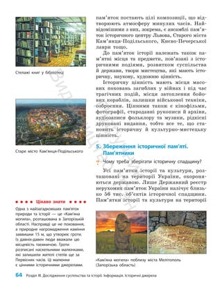 64 Розділ III. Дослідження суспільства та історії. Інформація. Історичні джерела
пам’яток постають цілі композиції, що від­
творюють атмосферу минулих часів. Най­
відомішими з них, зокрема, є ансамблі пам’я­
ток історичного центру Львова, Старого міста
Кам’янця-Подільського, Києво-Печерської
лаври тощо.
До пам’яток історії належать також па­
м’ят­
ні місця та предмети, пов’язані з істо­
ричними подіями, розвитком суспільства
й держави, твори мистецтва, які мають істо­
ричну, наукову, художню цінність.
Історичну цінність мають місця масо­
вих поховань загиблих у війнах і під час
трагічних подій, місця затоплення бойо­
вих кораблів, залишки військової техніки,
озброєння. Цінними також є кінофільми,
фотографії, стародавні рукописи й архіви,
аудіозаписи фольклору та музики, рідкісні
друковані видання, тобто все те, що ста­
новить історичну й культурно-мистецьку
цінність.
5. Збереження історичної пам’яті.
Пам’ятники
? Чому треба зберігати історичну спадщину?
Усі пам’ятки історії та культури, роз­
ташовані на території України, охороня­
ються державою. Лише Державний реєстр
нерухомих пам’яток України налічує близь­
ко 56 тис. об’єктів історичної спадщини.
Пам’ятки історії та культури на території
Стелажі книг у бібліотеці
«Кам’яна могила» поблизу міста Мелітополь
(Запорізька область)
Цікаво знати
Одна з найзагадковіших пам’яток
природи та історії — це «Кам’яна
могила», розташована в Запорізькій
області. Насправді це не поховання,
а природне нагромадження каміння
заввишки 15 м, що утворює гроти.
Із давніх-давен люди вважали цю
місцевість таємничою. Гроти
розписані наскельними малюнками,
які залишили жителі степів ще за
Первісних часів. Ці малюнки
є цінними історичними джерелами.
Старе місто Кам’янця-Подільського
П
і
д
р
у
ч
н
и
к
В
и
д
а
в
н
и
ц
т
в
о
"
Р
а
н
о
к
"
 