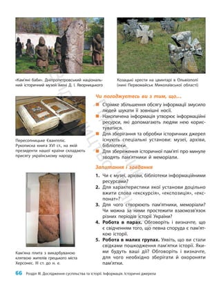 66 Розділ III. Дослідження суспільства та історії. Інформація. Історичні джерела
Чи погоджуєтесь ви з тим, що…
„
„ Стрімке збільшення обсягу інформації змусило
людей шукати її зовнішні носії.
„
„ Накопичена інформація утворює інформаційні
ресурси, які допомагають людям нею корис-
туватися.
„
„ Для зберігання та обробки історичних джерел
існують спеціальні установи: музеї, архіви,
біб­ліотеки.
„
„ Для збереження історичної пам’яті про минуле
зводять пам’ятники й меморіали.
Запитання і завдання
1. Чи є музеї, архіви, бібліотеки інформаційними
ресурсами?
2. Для характеристики якої установи доцільно
вжити слова «екскурсія», «експозиція», «екс-
понат»?
3. Для чого створюють пам’ятники, меморіали?
Чи можна за ними простежити взаємо­
зв’язок
різних періодів історії України?
4. Робота в парах. Обговоріть і визначте, що
є свідченням того, що певна споруда є пам’ят­
кою історії.
5. Робота в малих групах. Уявіть, що ви стали
свідками пошкодження пам’ятки історії. Яки-
ми будуть ваші дії? Обговоріть і визначте,
для чого необхідно зберігати й охороняти
пам’ятки.
Пересопницьке Євангеліє.
Рукописна книга XVI ст., на якій
президенти нашої країни складають
присягу українському народу
Кам’яна плита з викарбуваною
клятвою жителів грецького міста
Херсонес. ІІІ ст. до н. е.
«Кам’яні баби». Дніпропетровський національ-
ний історичний музей імені Д. І. Яворницького
Козацькі хрести на цвинтарі в Ольвіополі
(нині Первомайськ Миколаївської області)
П
і
д
р
у
ч
н
и
к
В
и
д
а
в
н
и
ц
т
в
о
"
Р
а
н
о
к
"
 