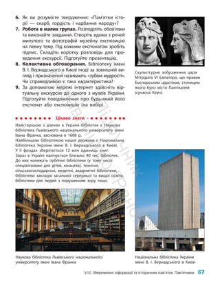 §12. Збереження інформації та історичних пам’яток. Пам’ятники 67
6. Як ви розумієте твердження: «Пам’ятки істо-
рії — скарб, гордість і надбання народу»?
7. Робота в малих групах. Розподіліть обов’яз­
ки
та виконайте завдання. Створіть вдома з речей
минулого та фотографій музейну експозицію
на певну тему. Під кожним експонатом зробіть
підпис. Складіть коротку розповідь для про-
ведення екскурсії. Підготуйте презентацію.
8. Колективне обговорення. Бібліотеку імені
В. І. Вернадського в Києві іноді за зовнішній ви-
гляд і призначення називають «зубом мудрості».
Чи справедливою є така характеристика?
9. За допомогою мережі інтернет здійсніть вір-
туальну екскурсію до одного з музеїв України.
Підготуйте повідомлення про будь-який його
експонат або експозицію (на вибір).
Скульптурне зображення царя
Мітрідата VI Євпатора, що правив
Боспорським царством, столицею
якого було місто Пантікапей
(сучасна Керч)
Цікаво знати
Найстарішою з діючих в Україні бібліотек є Наукова
бібліотека Львівського національного університету імені
Івана Франка, заснована в 1608 р.
Найбільшою бібліотекою нашої держави є Національна
біб­
ліотека України імені В. І. Вернадського в Києві.
У її фондах зберігається 12 млн одиниць книг.
Зараз в Україні налічується близько 40 тис. бібліотек.
До них належать публічні біб­
ліотеки (у тому числі
спеціалізовані для дітей, юнацтва), технічні,
сільськогосподарські, медичні, академічні бібліотеки,
бібліо­
теки закладів загальної середньої та вищої освіти,
бібліотеки для людей з порушенням зору тощо.
Національна бібліотека України
імені В. І. Вернадського в Києві
Наукова бібліотека Львівського національного
університету імені Івана Франка
П
і
д
р
у
ч
н
и
к
В
и
д
а
в
н
и
ц
т
в
о
"
Р
а
н
о
к
"
 