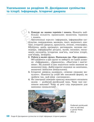 68 Розділ III. Дослідження суспільства та історії. Інформація. Історичні джерела
1. Конкурс на знання термінів і понять. Наведіть най­
більшу кількість правильних визначень термінів
і понять.
Орієнтовний перелік: інформація, інформаційне сус­
пільство, повідомлення, масмедіа, текст, медіатекст, кон­
тент, історичні джерела, археологія, літопис, етнографія,
бібліотека, архів, архіваріус, реставрація, наукова екс­
педиція, інформаційні ресурси, музей, експонат, експо­
зиція, екскурсія, історична пам’ять, пам’ятка історії,
пам’ятник, меморіал.
2. Робота в малих групах. Навчальна гра «Три зупинки».
Об’єднайтеся в три групи та виберіть по одній зупин­
ці: «Інформація», «Археологія», «Пам’ятки і пам’ят­
ники». На кожній із них поділіться своїм знанням на
визначену тему. Дайте короткі відповіді на запитання,
визначені вчителем (вчителькою).
3. Історичні джерела називають «німими свідками ми­
нулого». Поясніть (в усній або письмовій формі), як
зробити так, щоб вони «заговорили».
4. На ілюстрації наведено приклад можливого експоната
музею — розбитий російський танк. Чому такі екс­
понати важливі? Чому ці речі слід передавати для
вивчення спеціалістам?
Узагальнення за розділом ІІІ. Дослідження суспільства
та історії. Інформація. Історичні джерела
Розбитий російський
танк на виставці
в центрі Києва.
2022 р.
П
і
д
р
у
ч
н
и
к
В
и
д
а
в
н
и
ц
т
в
о
"
Р
а
н
о
к
"
 